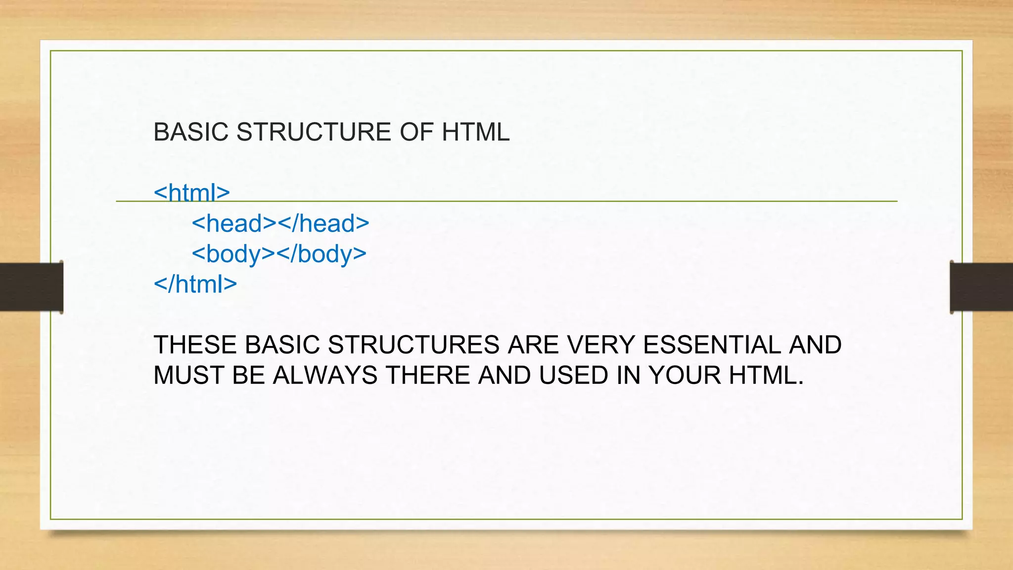 BASIC STRUCTURE OF HTML
<html>
<head></head>
<body></body>
</html>
THESE BASIC STRUCTURES ARE VERY ESSENTIAL AND
MUST BE ALWAYS THERE AND USED IN YOUR HTML.
 