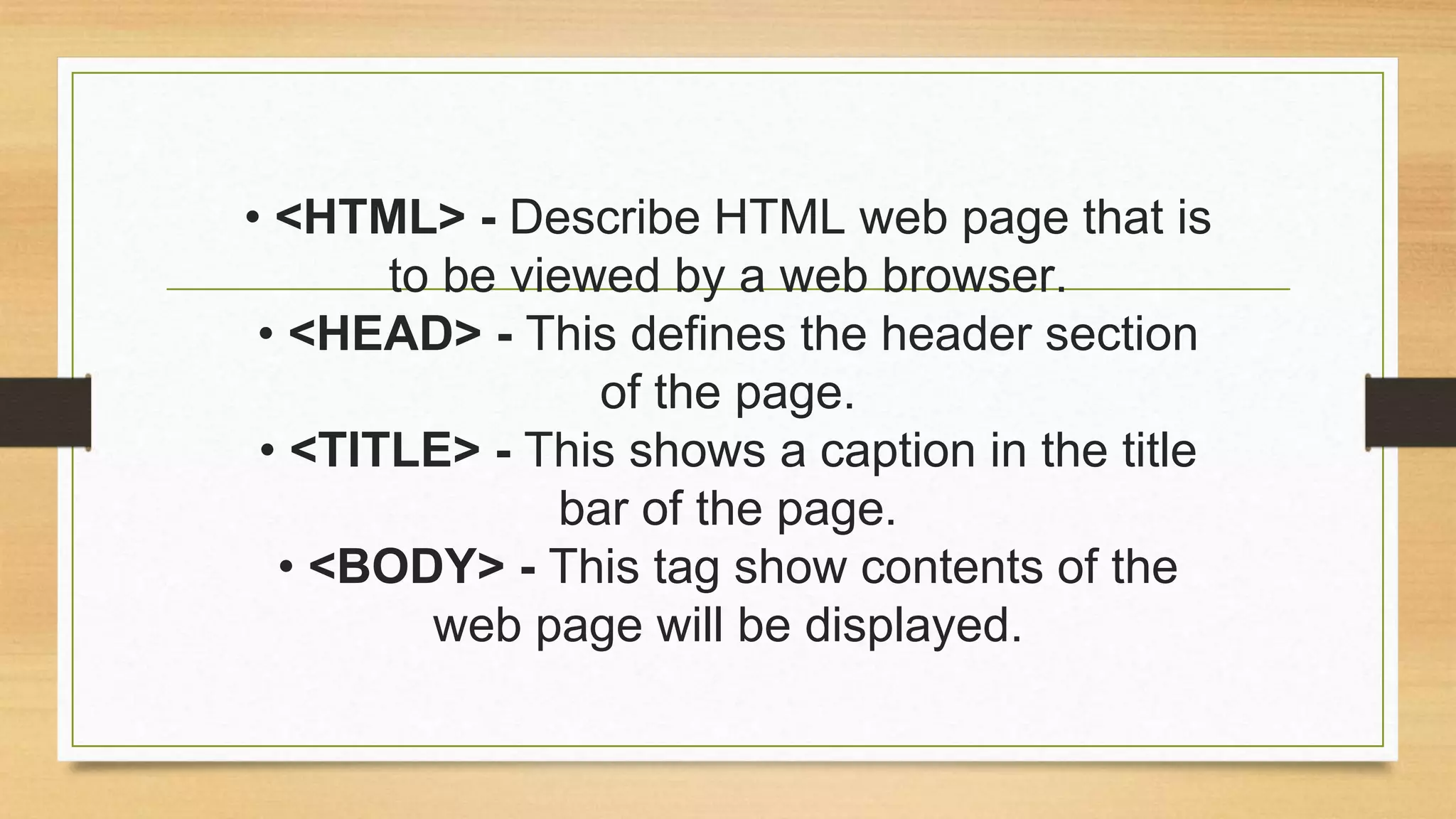 • <HTML> - Describe HTML web page that is
to be viewed by a web browser.
• <HEAD> - This defines the header section
of the page.
• <TITLE> - This shows a caption in the title
bar of the page.
• <BODY> - This tag show contents of the
web page will be displayed.
 