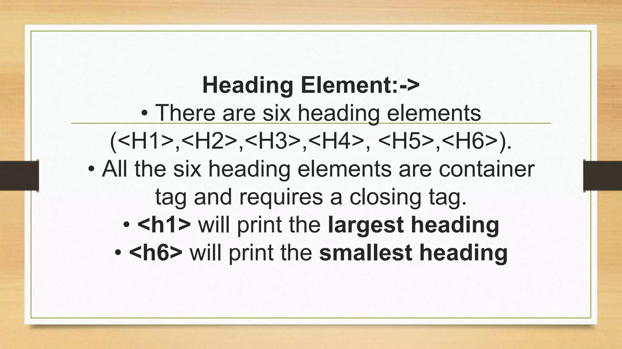 Heading Element:->
• There are six heading elements
(<H1>,<H2>,<H3>,<H4>, <H5>,<H6>).
• All the six heading elements are container
tag and requires a closing tag.
• <h1> will print the largest heading
• <h6> will print the smallest heading
 
