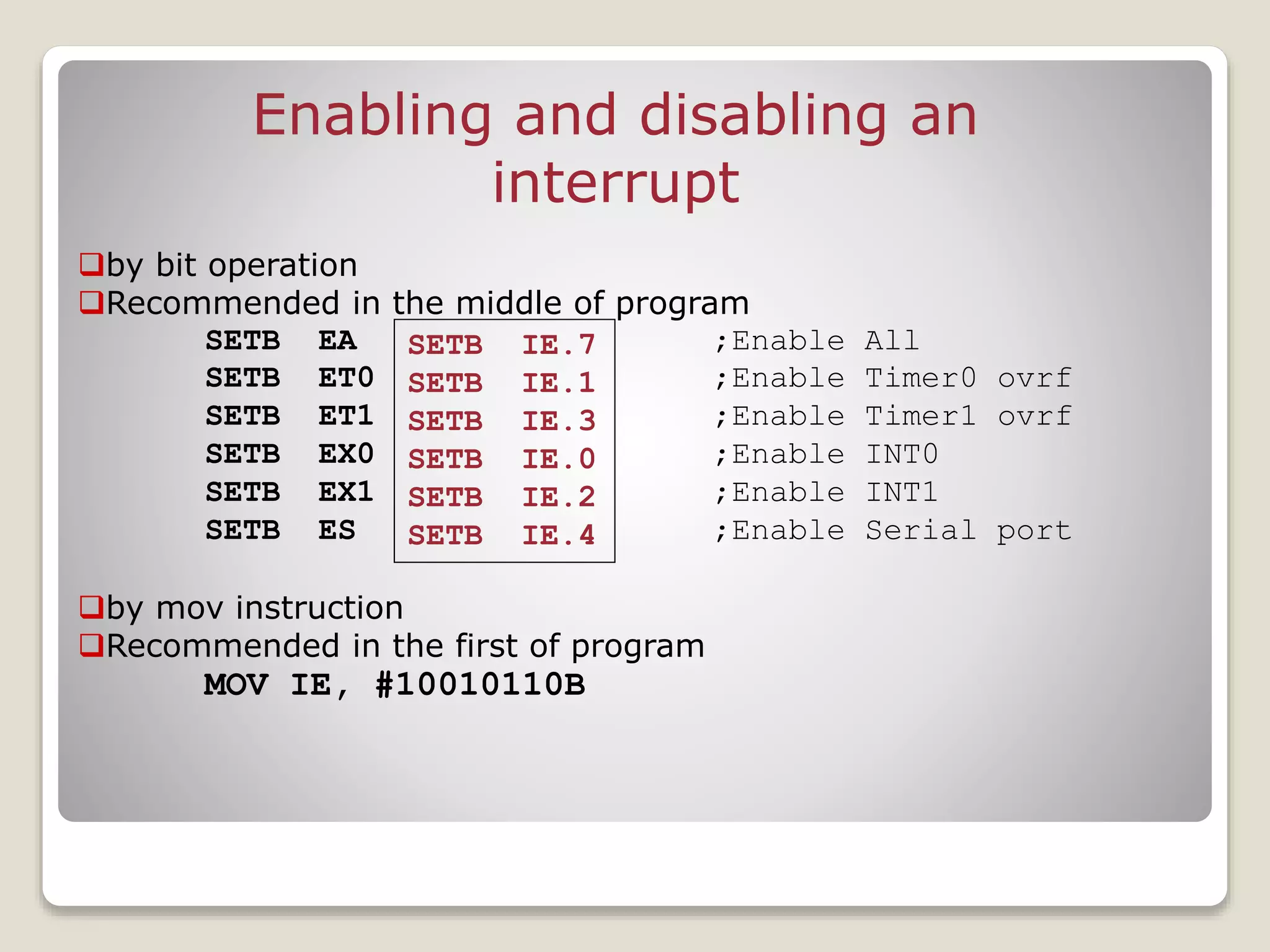 Enabling and disabling an
interrupt
by bit operation
Recommended in the middle of program
SETB EA ;Enable All
SETB ET0 ;Enable Timer0 ovrf
SETB ET1 ;Enable Timer1 ovrf
SETB EX0 ;Enable INT0
SETB EX1 ;Enable INT1
SETB ES ;Enable Serial port
by mov instruction
Recommended in the first of program
MOV IE, #10010110B
SETB IE.7
SETB IE.1
SETB IE.3
SETB IE.0
SETB IE.2
SETB IE.4
 