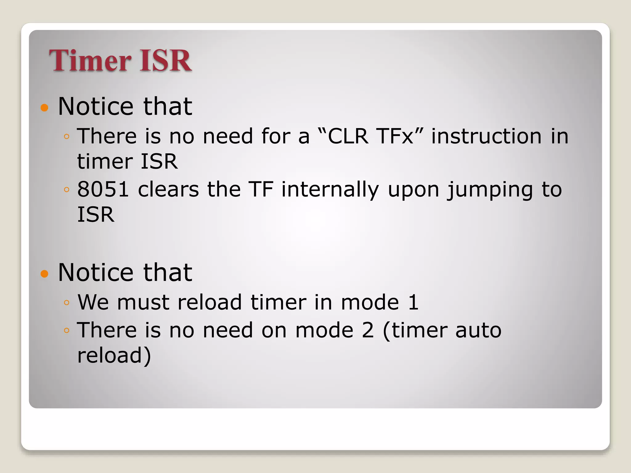 Timer ISR
 Notice that
◦ There is no need for a “CLR TFx” instruction in
timer ISR
◦ 8051 clears the TF internally upon jumping to
ISR
 Notice that
◦ We must reload timer in mode 1
◦ There is no need on mode 2 (timer auto
reload)
 