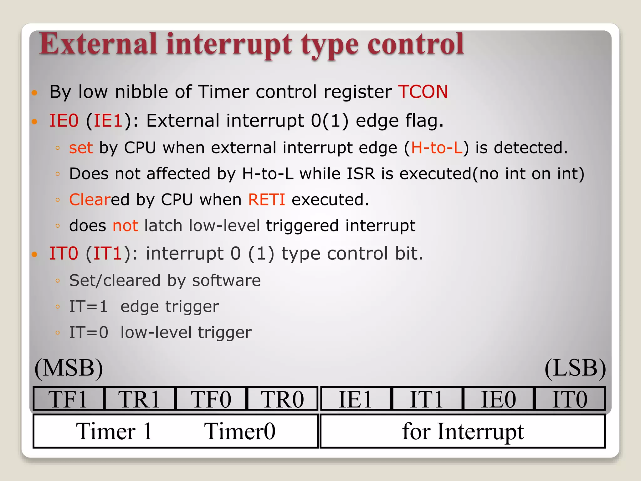 External interrupt type control
 By low nibble of Timer control register TCON
 IE0 (IE1): External interrupt 0(1) edge flag.
◦ set by CPU when external interrupt edge (H-to-L) is detected.
◦ Does not affected by H-to-L while ISR is executed(no int on int)
◦ Cleared by CPU when RETI executed.
◦ does not latch low-level triggered interrupt
 IT0 (IT1): interrupt 0 (1) type control bit.
◦ Set/cleared by software
◦ IT=1 edge trigger
◦ IT=0 low-level trigger
TF1 TR1 TF0 TR0 IE1 IT1 IE0 IT0
Timer 1 Timer0 for Interrupt
(MSB) (LSB)
 
