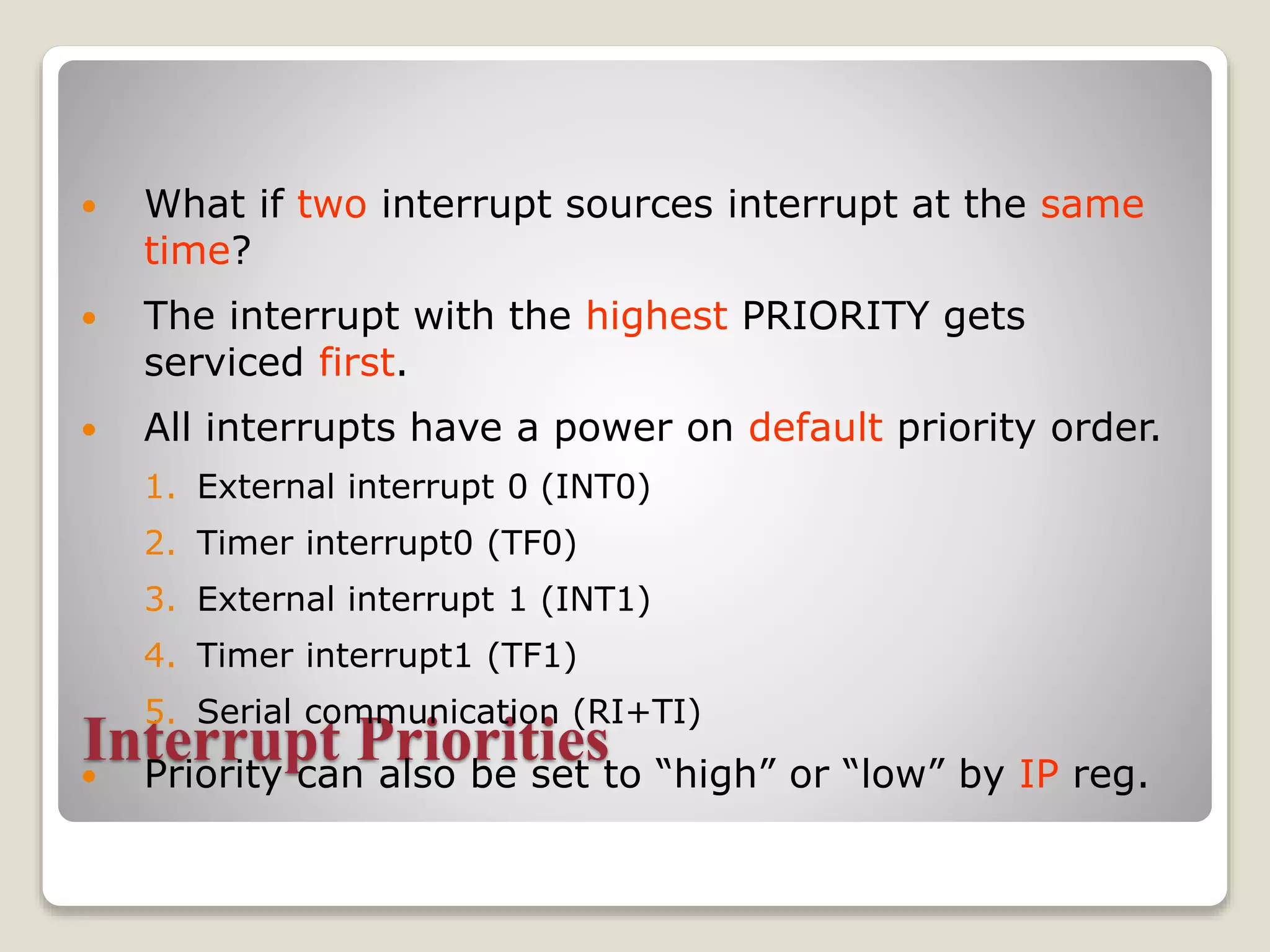 Interrupt Priorities
 What if two interrupt sources interrupt at the same
time?
 The interrupt with the highest PRIORITY gets
serviced first.
 All interrupts have a power on default priority order.
1. External interrupt 0 (INT0)
2. Timer interrupt0 (TF0)
3. External interrupt 1 (INT1)
4. Timer interrupt1 (TF1)
5. Serial communication (RI+TI)
 Priority can also be set to “high” or “low” by IP reg.
 