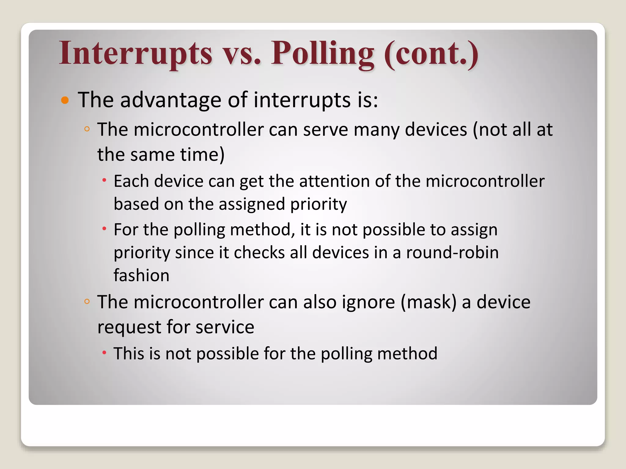 Interrupts vs. Polling (cont.)
 The advantage of interrupts is:
◦ The microcontroller can serve many devices (not all at
the same time)
 Each device can get the attention of the microcontroller
based on the assigned priority
 For the polling method, it is not possible to assign
priority since it checks all devices in a round-robin
fashion
◦ The microcontroller can also ignore (mask) a device
request for service
 This is not possible for the polling method
 