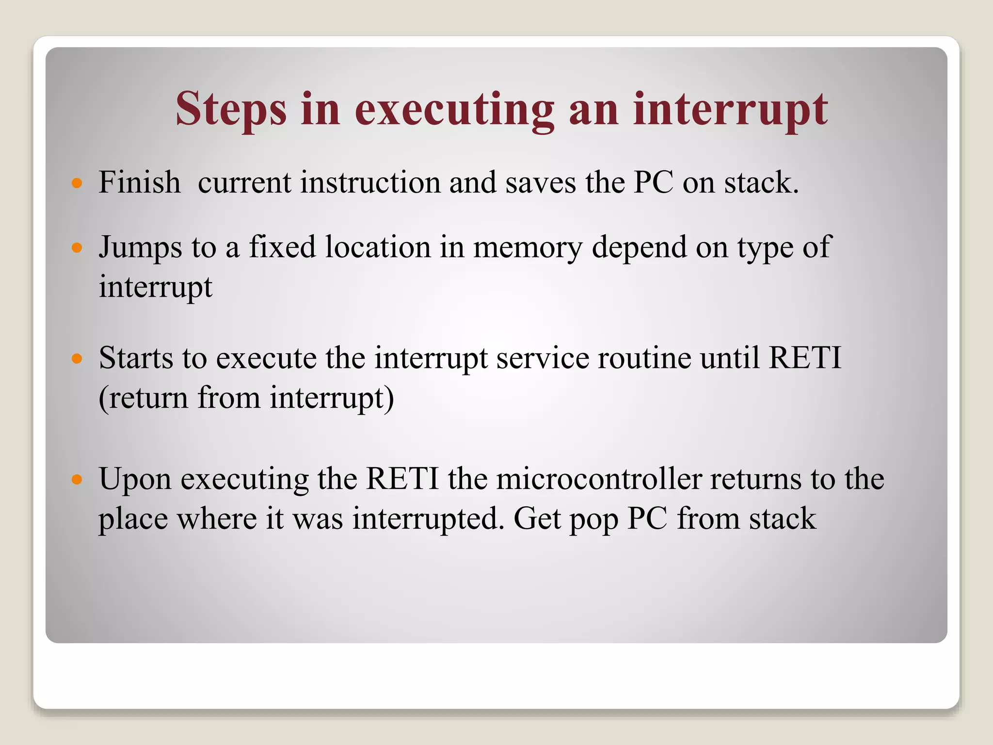 Steps in executing an interrupt
 Finish current instruction and saves the PC on stack.
 Jumps to a fixed location in memory depend on type of
interrupt
 Starts to execute the interrupt service routine until RETI
(return from interrupt)
 Upon executing the RETI the microcontroller returns to the
place where it was interrupted. Get pop PC from stack
 