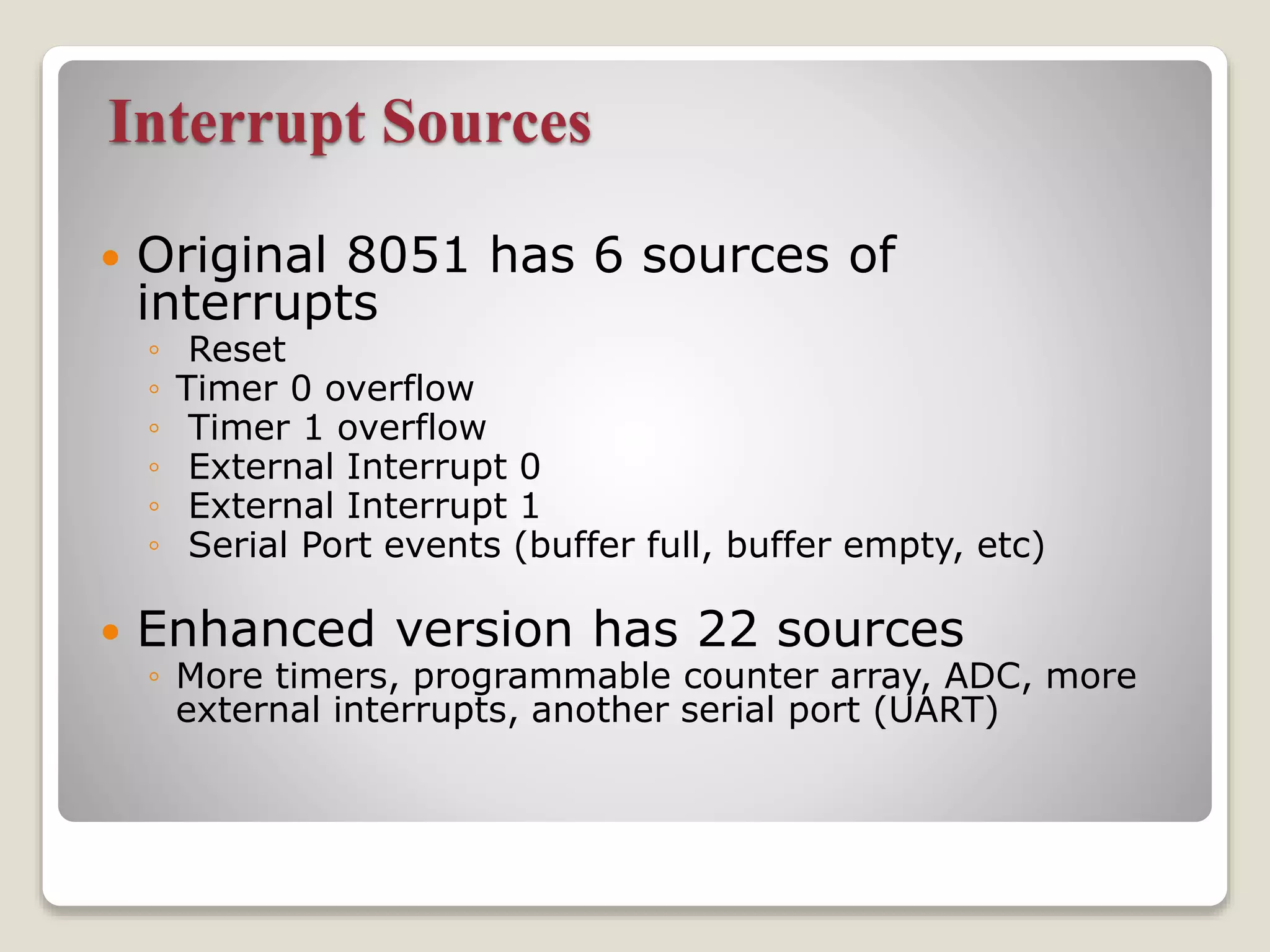 Interrupt Sources
 Original 8051 has 6 sources of
interrupts
◦ Reset
◦ Timer 0 overflow
◦ Timer 1 overflow
◦ External Interrupt 0
◦ External Interrupt 1
◦ Serial Port events (buffer full, buffer empty, etc)
 Enhanced version has 22 sources
◦ More timers, programmable counter array, ADC, more
external interrupts, another serial port (UART)
 