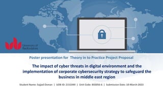 Student Name: Sajjad Osman | UOB ID: 2151049 | Unit Code: BSS056-6 | Submission Date: 10-March-2023
Poster presentation for Theory in to Practice Project Proposal
The impact of cyber threats in digital environment and the
implementation of corporate cybersecurity strategy to safeguard the
business in middle east region
 