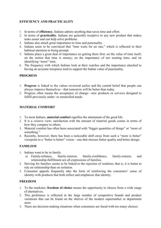 EFFICIENCY AND PRACTICALITY
1. In terms of efficiency, Indians admire anything that saves time and effort.
2. In terms of practicality, Indians are generally receptive to any new product that makes
3.
4.
5.

6.

tasks easier and can help solve problems.
Indians also attach great importance to time and punctuality.
Indians seem to be convinced that ―time waits for no one,‖ which is reflected in their
habitual attention to being prompt.
Indians place a great deal of importance on getting there first; on the value of time itself;
on the notion that time is money; on the importance of not wasting time; and on
identifying ―more‖ time.
The frequency with which Indians look at their watches and the importance attached to
having an accurate timepiece tend to support the Indian value of punctuality.

PROGRESS
1. Progress is linked to the values reviewed earlier and the central belief that people can

always improve themselves—that tomorrow will be better than today.
2. Progress often means the acceptance of change—new products or services designed to

fulfill previously under- or unsatisfied needs.
MATERIAL COMFORT
1. To most Indians, material comfort signifies the attainment of the good life.
2. It is a relative view; satisfaction with the amount of material goods comes in terms of

how they compare to others.
3. Material comfort has often been associated with ―bigger quantities of things‖ or ―more of
something.‖
4. Recently, however, there has been a noticeable shift away from such a ―more is better‖
viewpoint to a ―better is better‖ vision—one that stresses better quality and better design.
FAMILISM
1. Indians want to be in family.
a) Family-reliance,
family-interest,

family-confidence,
family-esteem,
and
relationship-fulfillment are all expressions of families.
2. Striving for families seems to be linked to the rejection of isolation; that is, it is better to
rely on relationship than on isolation.
3. Consumer appeals frequently take the form of reinforcing the consumers‘ sense of
identity with products that both reflect and emphasize that identity.
FREEDOM
1. To the marketer, freedom of choice means the opportunity to choose from a wide range

of alternatives.
2. This preference is reflected in the large number of competitive brands and product
variations that can be found on the shelves of the modern supermarket or department
store.
3. There are decision-making situations when consumers are faced with too many choices.

 