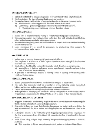 EXTERNAL CONFORMITY
1. External conformity is a necessary process by which the individual adapts to society.
2. Conformity takes the form of standardized goods and services.
3. The availability of a wide choice of standardized products allows the consumer to be:
a) Individualistic—selecting products that close friends do not have.
b) Conforming—purchasing products similar to those their friends do have.
i) There is a ping-pong relationship between these two values.

HUMANITARIANISM
1. Indians tend to be charitable and willing to come to the aid of people less fortunate.
2. Consumer researchers have validated two scales that deal with attitudes toward helping

others and attitudes toward charitable organizations.
3. Beyond charitable giving, other social issues have an impact on both what consumers buy
and where they invest.
4. Many companies try to appeal to consumers by emphasizing their concern for
environmental and social issues.
YOUTHFULNESS
1. Indians tend to place an almost sacred value on youthfulness.
2. This emphasis is a reflection of India‘s preoccupation with technological development,

and ―new‖ and ―improved.‖
3. Youthfulness should not be confused with youth, which describes an age grouping.
a) Youthfulness is looking and acting young regardless of chronological age; it is a
state of mind and a state of being.
4. A great deal of advertising is directed to creating a sense of urgency about retaining one‘s
youth and fearing aging.
FITNESS AND HEALTH
1. Indians‘ preoccupation with fitness and health has emerged as a core value.
2. This value has manifested itself in a number of ways, including tennis, racquetball,

biking, and jogging, and the continued increases in sales of vitamins.
3. Fitness and health are becoming lifestyle choices for many consumers.
4. Although there is no denying the fitness and healthy living trend in Indian society, there is
evidence that consumers find it difficult ―to be good‖ in terms of their personal health.
TOWARD A SHOPPING CULTURE
1. It appears that the role that shopping plays in the Indian life has been elevated to the point

that the Indian culture has become a shopping culture.
2. One authority has even noted that shopping has remade our culture and now defines the

way we understand the world around us—shopping is what we do to create value in our
lives.
3. Making this possible is the reality that great shopping experiences are no longer just for
the rich, as consumers from all walks of life can enjoy the low prices found in discount
stores.
4. Much of this ―shop ‗till you drop‖ mentality has propelled shopping to the ―All Indian‖
past time.
a) This obsession is driving increasing numbers of Indians to be in credit card debt.

 