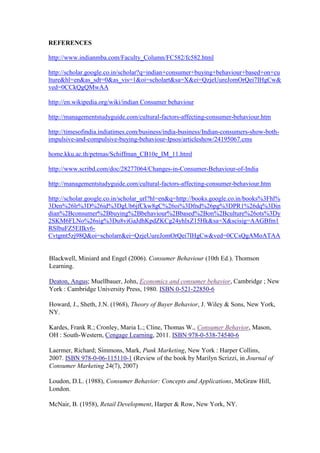 REFERENCES
http://www.indianmba.com/Faculty_Column/FC582/fc582.html
http://scholar.google.co.in/scholar?q=indian+consumer+buying+behaviour+based+on+cu
lture&hl=en&as_sdt=0&as_vis=1&oi=scholart&sa=X&ei=QzjeUureJomOrQei7IHgCw&
ved=0CCkQgQMwAA
http://en.wikipedia.org/wiki/indian Consumer behaviour
http://managementstudyguide.com/cultural-factors-affecting-consumer-behaviour.htm
http://timesofindia.indiatimes.com/business/india-business/Indian-consumers-show-bothimpulsive-and-compulsive-buying-behaviour-Ipsos/articleshow/24195067.cms
home.kku.ac.th/petmas/Schiffman_CB10e_IM_11.html
http://www.scribd.com/doc/28277064/Changes-in-Consumer-Behaviour-of-India
http://managementstudyguide.com/cultural-factors-affecting-consumer-behaviour.htm
http://scholar.google.co.in/scholar_url?hl=en&q=http://books.google.co.in/books%3Fhl%
3Den%26lr%3D%26id%3DgUb6jfCkw8gC%26oi%3Dfnd%26pg%3DPR1%26dq%3Din
dian%2Bconsumer%2Bbuying%2Bbehaviour%2Bbased%2Bon%2Bculture%26ots%3Dy
2SKM6FLNo%26sig%3Du8viGaJdhKpdZKCg24yhlxZ15Hk&sa=X&scisig=AAGBfm1
RSlbuFZ5EIIkv6Cvtgmt5zj98Q&oi=scholarr&ei=QzjeUureJomOrQei7IHgCw&ved=0CCsQgAMoATAA

Blackwell, Miniard and Engel (2006). Consumer Behaviour (10th Ed.). Thomson
Learning.
Deaton, Angus; Muellbauer, John, Economics and consumer behavior, Cambridge ; New
York : Cambridge University Press, 1980. ISBN 0-521-22850-6
Howard, J., Sheth, J.N. (1968), Theory of Buyer Behavior, J. Wiley & Sons, New York,
NY.
Kardes, Frank R.; Cronley, Maria L.; Cline, Thomas W., Consumer Behavior, Mason,
OH : South-Western, Cengage Learning, 2011. ISBN 978-0-538-74540-6
Laermer, Richard; Simmons, Mark, Punk Marketing, New York : Harper Collins,
2007. ISBN 978-0-06-115110-1 (Review of the book by Marilyn Scrizzi, in Journal of
Consumer Marketing 24(7), 2007)
Loudon, D.L. (1988), Consumer Behavior: Concepts and Applications, McGraw Hill,
London.
McNair, B. (1958), Retail Development, Harper & Row, New York, NY.

 