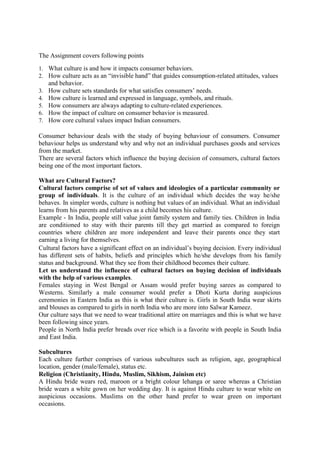 The Assignment covers following points
1. What culture is and how it impacts consumer behaviors.
2. How culture acts as an ―invisible hand‖ that guides consumption-related attitudes, values
3.
4.
5.
6.
7.

and behavior.
How culture sets standards for what satisfies consumers‘ needs.
How culture is learned and expressed in language, symbols, and rituals.
How consumers are always adapting to culture-related experiences.
How the impact of culture on consumer behavior is measured.
How core cultural values impact Indian consumers.

Consumer behaviour deals with the study of buying behaviour of consumers. Consumer
behaviour helps us understand why and why not an individual purchases goods and services
from the market.
There are several factors which influence the buying decision of consumers, cultural factors
being one of the most important factors.
What are Cultural Factors?
Cultural factors comprise of set of values and ideologies of a particular community or
group of individuals. It is the culture of an individual which decides the way he/she
behaves. In simpler words, culture is nothing but values of an individual. What an individual
learns from his parents and relatives as a child becomes his culture.
Example - In India, people still value joint family system and family ties. Children in India
are conditioned to stay with their parents till they get married as compared to foreign
countries where children are more independent and leave their parents once they start
earning a living for themselves.
Cultural factors have a significant effect on an individual‘s buying decision. Every individual
has different sets of habits, beliefs and principles which he/she develops from his family
status and background. What they see from their childhood becomes their culture.
Let us understand the influence of cultural factors on buying decision of individuals
with the help of various examples.
Females staying in West Bengal or Assam would prefer buying sarees as compared to
Westerns. Similarly a male consumer would prefer a Dhoti Kurta during auspicious
ceremonies in Eastern India as this is what their culture is. Girls in South India wear skirts
and blouses as compared to girls in north India who are more into Salwar Kameez.
Our culture says that we need to wear traditional attire on marriages and this is what we have
been following since years.
People in North India prefer breads over rice which is a favorite with people in South India
and East India.
Subcultures
Each culture further comprises of various subcultures such as religion, age, geographical
location, gender (male/female), status etc.
Religion (Christianity, Hindu, Muslim, Sikhism, Jainism etc)
A Hindu bride wears red, maroon or a bright colour lehanga or saree whereas a Christian
bride wears a white gown on her wedding day. It is against Hindu culture to wear white on
auspicious occasions. Muslims on the other hand prefer to wear green on important
occasions.

 