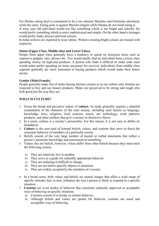 For Hindus eating beef is considered to be a sin whereas Muslims and Christians absolutely
relish the same. Eating pork is against Muslim religion while Hindus do not mind eating it.
A sixty year old individual would not like something which is too bright and colorful. He
would prefer something which is more sophisticated and simple. On the other hand a teenager
would prefer funky dresses and loud colours.
In India widows are expected to wear whites. Widows wearing bright colours are treated with
suspicion.
Status (Upper Class, Middle class and Lower Class)
People from upper class generally have a tendency to spend on luxurious items such as
expensive gadgets, cars, dresses etc. You would hardly find an individual from a lower class
spending money on high-end products. A person who finds it difficult to make ends meet
would rather prefer spending on items necessary for survival. Individuals from middle class
segment generally are more interested in buying products which would make their future
secure.
Gender (Male/Female)
People generally make fun of males buying fairness creams as in our culture only females are
expected to buy and use beauty products. Males are perceived to be strong and tough who
look good just the way they are.
WHAT IS CULTURE?
1. Given the broad and pervasive nature of culture, its study generally requires a detailed

2.
3.
4.
5.

examination of the character of the total society, including such factors as language,
knowledge, laws, religions, food customs, music, art, technology, work patterns,
products, and other artifacts that give a society its distinctive flavor.
In a sense, culture is a society‘s personality. For this reason, it is not easy to define its
boundaries.
Culture is the sum total of learned beliefs, values, and customs that serve to direct the
consumer behavior of members of a particular society.
Beliefs consist of the very large number of mental or verbal statements that reflect a
person‘s particular knowledge and assessment of something.
Values also are beliefs, however, values differ from other beliefs because they must meet
the following criteria:
a)
b)
c)
d)
e)

They are relatively few in number.
They serve as a guide for culturally appropriate behavior.
They are enduring or difficult to change.
They are not tied to specific objects or situations.
They are widely accepted by the members of a society.

6. In a broad sense, both values and beliefs are mental images that affect a wide range of

specific attitudes that, in turn, influence the way a person is likely to respond in a specific
situation.
7. Customs are overt modes of behavior that constitute culturally approved or acceptable
ways of behaving in specific situations.
a) Customs consist of everyday or routine behavior.
b) Although beliefs and values are guides for behavior, customs are usual and
acceptable ways of behaving.

 