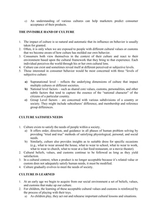 c)

An understanding of various cultures can help marketers predict consumer
acceptance of their products.

THE INVISIBLE HAND OF CULTURE
1. The impact of culture is so natural and automatic that its influence on behavior is usually
2.
3.

4.
5.

taken for granted.
Often, it is only when we are exposed to people with different cultural values or customs
that we become aware of how culture has molded our own behavior.
Consumers both view themselves in the context of their culture and react to their
environment based upon the cultural framework that they bring to that experience. Each
individual perceives the world through his or her own cultural lens.
Culture can exist and sometimes reveal itself at different perceived or subjective levels.
Those interested in consumer behavior would be most concerned with three ―levels of
subjective culture:
a) Supranational level – reflects the underlying dimensions of culture that impact
multiple cultures or different societies.
b) National level factors – such as shared core values, customs, personalities, and other
subtle factors that tend to capture the essence of the ―national character‖ of the
citizens of a particular country.
c) Group Level factors – are concerned with various subdivisions of a country or
society. They might include subcultures‘ difference, and membership and reference
group differences.

CULTURE SATISFIES NEEDS
1. Culture exists to satisfy the needs of people within a society.

a)

It offers order, direction, and guidance in all phases of human problem solving by
providing ―tried and true‖ methods of satisfying physiological, personal, and social
needs.
b) Similarly, culture also provides insights as to suitable dress for specific occasions
(e.g., what to wear around the house, what to wear to school, what to wear to work,
what to wear to church, what to wear at a fast food restaurant, or a movie theater).
2. Cultural beliefs, values, and customs continue to be followed as long as they yield
satisfaction.
3. In a cultural context, when a product is no longer acceptable because it‘s related value or
custom does not adequately satisfy human needs, it must be modified.
4. Culture gradually evolves to meet the needs of society.
CULTURE IS LEARNED
1. At an early age we begin to acquire from our social environment a set of beliefs, values,

and customs that make up our culture.
2. For children, the learning of these acceptable cultural values and customs is reinforced by
the process of playing with their toys.
a) As children play, they act out and rehearse important cultural lessons and situations.

 