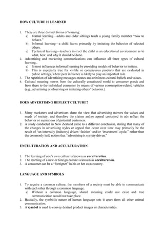 HOW CULTURE IS LEARNED
1. There are three distinct forms of learning:
a) Formal learning—adults and older siblings teach a young family member ―how to

behave.‖
b) Informal learning—a child learns primarily by imitating the behavior of selected
others.
c) Technical learning—teachers instruct the child in an educational environment as to
what, how, and why it should be done.
2. Advertising and marketing communications can influence all three types of cultural
learning..
a) It most influences informal learning by providing models of behavior to imitate.
b) This is especially true for visible or conspicuous products that are evaluated in
public settings, where peer influence is likely to play an important role.
3. The repetition of advertising messages creates and reinforces cultural beliefs and values.
4. Cultural meaning moves from the culturally constituted world to consumer goods and
from there to the individual consumer by means of various consumption-related vehicles
(e.g., advertising or observing or imitating others‘ behavior.)

DOES ADVERTISING REFLECT CULTURE?
1. Many marketers and advertisers share the view that advertising mirrors the values and
needs of society, and therefore the claims and/or appeal contained in ads reflect the
behavior or aspirations of potential customers.
2. A study conducted in New Zealand came to a different conclusion, stating that many of
the changes in advertising styles or appeal that occur over time may primarily be the
result of ―an internally (industry) driven ‗fashion‘ and/or ‗investment‘ cycle,‖ rather than
the commonly held notion that ―advertising is society driven.‖
ENCULTURATION AND ACCULTURATION
1. The learning of one‘s own culture is known as enculturation.
2. The learning of a new or foreign culture is known as acculturation.
3. A consumer can be a ―foreigner‖ in his or her own country.

LANGUAGE AND SYMBOLS
1. To acquire a common culture, the members of a society must be able to communicate

with each other through a common language.
a) Without a common language, shared meaning could not exist and true
communication would not take place.
2. Basically, the symbolic nature of human language sets it apart from all other animal
communication.
3. A symbol is used to convey desired product images or characteristics.

 