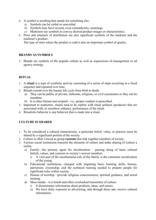 4. A symbol is anything that stands for something else.
a) Symbols can be verbal or nonverbal.
b) Symbols may have several, even contradictory, meanings.
c) Marketers use symbols to convey desired product images or characteristics.
5. Price and channels of distribution are also significant symbols of the marketer and the

marketer‘s product.
The type of store where the product is sold is also an important symbol of quality.

BRANDS AS SYMBOLS
1. Brands are symbols of the popular culture as well as expressions of management or ad
agency strategy.

RITUAL
1. A ritual is a type of symbolic activity consisting of a series of steps occurring in a fixed

sequence and repeated over time.
2. Rituals extend over the human life cycle from birth to death.

a)

They can be public or private, elaborate, religious, or civil ceremonies or they can be
mundane.
b) It is often formal and scripted—i.e., proper conduct is prescribed.
3. Important to marketers, rituals tend to be replete with ritual artifacts (products) that are
associated with, or somehow enhance, performance of the ritual.
4. Ritualistic behavior is any behavior that is made into a ritual.
CULTURE IS SHARED
1. To be considered a cultural characteristic, a particular belief, value, or practice must be

shared by a significant portion of the society.
2. Culture is often viewed as group customs that link together members of society.
3. Various social institutions transmit the elements of culture and make sharing of culture a

reality.
a) Family—the primary agent for enculturation – passing along of basic cultural
beliefs, values, and customs to society‘s newest members.
i) A vital part of the enculturation role of the family is the consumer socialization
of the young.
b) Educational institutions—charged with imparting basic learning skills, history,
patriotism, citizenship, and the technical training needed to prepare people for
significant roles within society.
c) Houses of worship—provide religious consciousness, spiritual guidance, and moral
training.
d) Mass media—is a fourth and often overlooked transmitter of culture.
i) It disseminates information about products, ideas, and causes.
ii) We have daily exposure to advertising, and through those ads, receive cultural
information.

 
