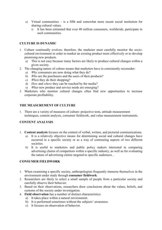 e)

Virtual communities – is a fifth and somewhat more recent social institution for
sharing cultural values.
i) It has been estimated that over 40 million consumers, worldwide, participate in
such communities.

CULTURE IS DYNAMIC
1. Culture continually evolves; therefore, the marketer must carefully monitor the socio-

cultural environment in order to market an existing product more effectively or to develop
promising new products.
a) This is not easy because many factors are likely to produce cultural changes within a
given society.
2. The changing nature of culture means that marketers have to consistently reconsider:
a) Why consumers are now doing what they do?
b) Who are the purchasers and the users of their products?
c) When they do their shopping?
d) How and where they can be reached by the media?
e) What new product and service needs are emerging?
3. Marketers who monitor cultural changes often find new opportunities to increase
corporate profitability.
THE MEASUREMENT OF CULTURE
1. There are a variety of measures of culture: projective tests, attitude measurement

techniques, content analysis, consumer fieldwork, and value measurement instruments.
CONTENT ANALYSIS
1. Content analysis focuses on the content of verbal, written, and pictorial communications.
a) It is a relatively objective means for determining social and cultural changes have

b)

occurred in a specific society or as a way of contrasting aspects of two different
societies.
It is useful to marketers and public policy makers interested in comparing
advertising claims of competitors within a specific industry, as well as for evaluating
the nature of advertising claims targeted to specific audiences. .

CONSUMER FIELDWORK
1. When examining a specific society, anthropologists frequently immerse themselves in the

environment under study through consumer fieldwork.
2. Researchers are likely to select a small sample of people from a particular society and

carefully observe their behavior.
3. Based on their observations, researchers draw conclusions about the values, beliefs, and

customs of the society under investigation.
4. Field observation has a number of distinct characteristics:

a) It takes place within a natural environment.
b) It is performed sometimes without the subjects‘ awareness.
c) It focuses on observation of behavior.

 