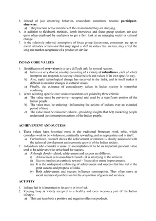 5. Instead of just observing behavior, researchers sometimes become participant-

observers.
a) They become active members of the environment they are studying.
6. In addition to fieldwork methods, depth interviews and focus-group sessions are also
quite often employed by marketers to get a first look at an emerging social or cultural
change.
7. In the relatively informal atmosphere of focus group discussions, consumers are apt to
reveal attitudes or behavior that may signal a shift in values that, in turn, may affect the
long-run market acceptance of a product or service.

INDIAN CORE VALUES
1. Identification of core values is a very difficult task for several reasons.

a)

India is a very diverse country consisting of a variety of subcultures, each of which
interprets and responds to society‘s basic beliefs and values in its own specific way.
b) Also, rapid technological change has occurred in the India, and in itself makes it
difficult to monitor changes in cultural values.
c) Finally, the existence of contradictory values in Indian society is somewhat
confusing.
2. When selecting specific core values researchers are guided by three criteria:
a) The value must be pervasive—accepted and used by a significant portion of the
Indian people
b) The value must be enduring—influencing the actions of Indians over an extended
period of time
c) The value must be consumer-related—providing insights that help marketing people
understand the consumption actions of the Indian people.
ACHIEVEMENT AND SUCCESS
1. These values have historical roots in the traditional Protestant work ethic, which

considers work to be wholesome, spiritually rewarding, and an appropriate end in itself.
a) Furthermore, research shows the achievement orientation is closely associated with
the technical development and economic growth of the Indian society.
2. Individuals who consider a sense of accomplishment to be an important personal value
tend to be achievers who strive hard for success.
a) Although closely related, achievement and success are different.
i) Achievement is its own direct reward—it is satisfying to the achiever.
ii) Success implies an extrinsic reward—financial or status improvements.
iii) It is the widespread embracing of achievement and success that has led to the
great success and progress of India.
iv) Both achievement and success influence consumption. They often serve as
social and moral justification for the acquisition of goods and services.
ACTIVITY
1. Indians feel is it important to be active or involved.
2. Keeping busy is widely accepted as a healthy and even necessary part of the Indian

lifestyle.
a) This can have both a positive and negative effect on products.

 