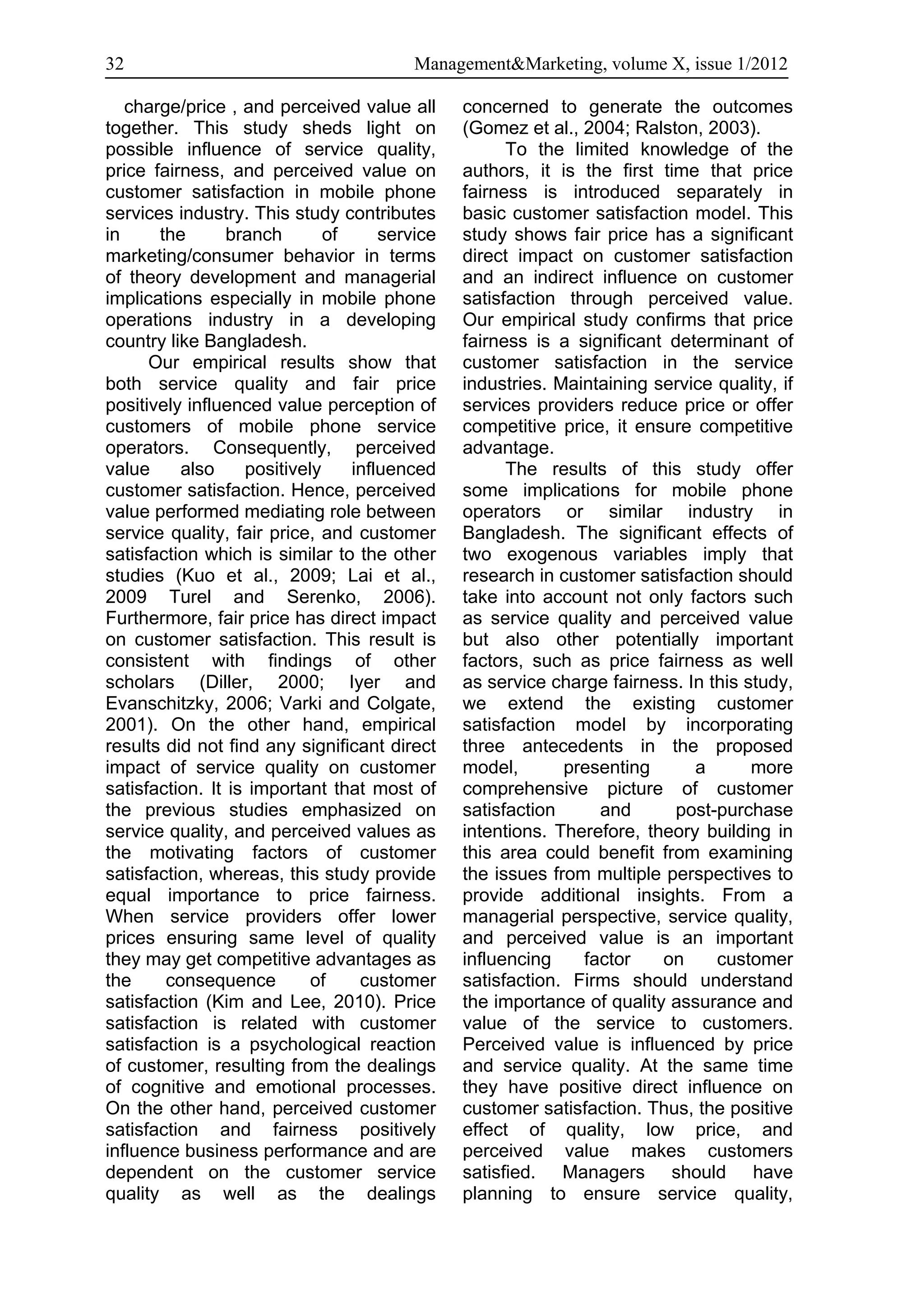 32                                       Management&Marketing, volume X, issue 1/2012

   charge/price , and perceived value all      concerned to generate the outcomes
together. This study sheds light on            (Gomez et al., 2004; Ralston, 2003).
possible influence of service quality,               To the limited knowledge of the
price fairness, and perceived value on         authors, it is the first time that price
customer satisfaction in mobile phone          fairness is introduced separately in
services industry. This study contributes      basic customer satisfaction model. This
in     the       branch       of     service   study shows fair price has a significant
marketing/consumer behavior in terms           direct impact on customer satisfaction
of theory development and managerial           and an indirect influence on customer
implications especially in mobile phone        satisfaction through perceived value.
operations industry in a developing            Our empirical study confirms that price
country like Bangladesh.                       fairness is a significant determinant of
      Our empirical results show that          customer satisfaction in the service
both service quality and fair price            industries. Maintaining service quality, if
positively influenced value perception of      services providers reduce price or offer
customers of mobile phone service              competitive price, it ensure competitive
operators. Consequently, perceived             advantage.
value     also     positively    influenced          The results of this study offer
customer satisfaction. Hence, perceived        some implications for mobile phone
value performed mediating role between         operators or similar industry in
service quality, fair price, and customer      Bangladesh. The significant effects of
satisfaction which is similar to the other     two exogenous variables imply that
studies (Kuo et al., 2009; Lai et al.,         research in customer satisfaction should
2009 Turel and Serenko, 2006).                 take into account not only factors such
Furthermore, fair price has direct impact      as service quality and perceived value
on customer satisfaction. This result is       but also other potentially important
consistent with findings of other              factors, such as price fairness as well
scholars (Diller, 2000; Iyer and               as service charge fairness. In this study,
Evanschitzky, 2006; Varki and Colgate,         we extend the existing customer
2001). On the other hand, empirical            satisfaction model by incorporating
results did not find any significant direct    three antecedents in the proposed
impact of service quality on customer          model,       presenting      a       more
satisfaction. It is important that most of     comprehensive picture of customer
the previous studies emphasized on             satisfaction     and       post-purchase
service quality, and perceived values as       intentions. Therefore, theory building in
the motivating factors of customer             this area could benefit from examining
satisfaction, whereas, this study provide      the issues from multiple perspectives to
equal importance to price fairness.            provide additional insights. From a
When service providers offer lower             managerial perspective, service quality,
prices ensuring same level of quality          and perceived value is an important
they may get competitive advantages as         influencing    factor    on     customer
the     consequence         of    customer     satisfaction. Firms should understand
satisfaction (Kim and Lee, 2010). Price        the importance of quality assurance and
satisfaction is related with customer          value of the service to customers.
satisfaction is a psychological reaction       Perceived value is influenced by price
of customer, resulting from the dealings       and service quality. At the same time
of cognitive and emotional processes.          they have positive direct influence on
On the other hand, perceived customer          customer satisfaction. Thus, the positive
satisfaction and fairness positively           effect of quality, low price, and
influence business performance and are         perceived value makes customers
dependent on the customer service              satisfied. Managers should have
quality as well as the dealings                planning to ensure service quality,
 