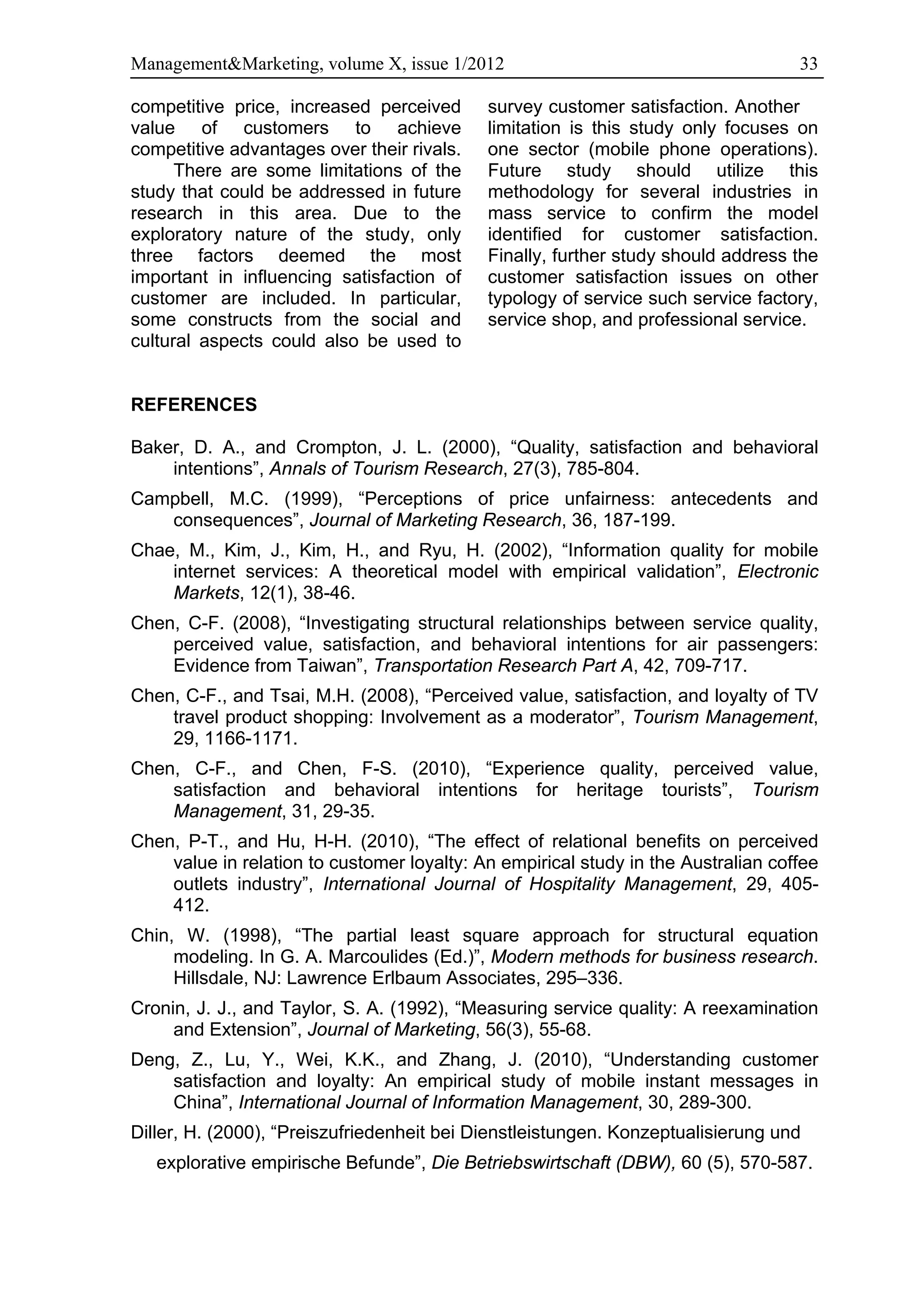Management&Marketing, volume X, issue 1/2012                                       33

competitive price, increased perceived      survey customer satisfaction. Another
value of customers to achieve               limitation is this study only focuses on
competitive advantages over their rivals.   one sector (mobile phone operations).
      There are some limitations of the     Future study should utilize this
study that could be addressed in future     methodology for several industries in
research in this area. Due to the           mass service to confirm the model
exploratory nature of the study, only       identified for customer satisfaction.
three factors deemed the most               Finally, further study should address the
important in influencing satisfaction of    customer satisfaction issues on other
customer are included. In particular,       typology of service such service factory,
some constructs from the social and         service shop, and professional service.
cultural aspects could also be used to


REFERENCES

Baker, D. A., and Crompton, J. L. (2000), “Quality, satisfaction and behavioral
    intentions”, Annals of Tourism Research, 27(3), 785-804.
Campbell, M.C. (1999), “Perceptions of price unfairness: antecedents and
   consequences”, Journal of Marketing Research, 36, 187-199.
Chae, M., Kim, J., Kim, H., and Ryu, H. (2002), “Information quality for mobile
    internet services: A theoretical model with empirical validation”, Electronic
    Markets, 12(1), 38-46.
Chen, C-F. (2008), “Investigating structural relationships between service quality,
    perceived value, satisfaction, and behavioral intentions for air passengers:
    Evidence from Taiwan”, Transportation Research Part A, 42, 709-717.
Chen, C-F., and Tsai, M.H. (2008), “Perceived value, satisfaction, and loyalty of TV
    travel product shopping: Involvement as a moderator”, Tourism Management,
    29, 1166-1171.
Chen, C-F., and Chen, F-S. (2010), “Experience quality, perceived value,
    satisfaction and behavioral intentions for heritage tourists”, Tourism
    Management, 31, 29-35.
Chen, P-T., and Hu, H-H. (2010), “The effect of relational benefits on perceived
    value in relation to customer loyalty: An empirical study in the Australian coffee
    outlets industry”, International Journal of Hospitality Management, 29, 405-
    412.
Chin, W. (1998), “The partial least square approach for structural equation
     modeling. In G. A. Marcoulides (Ed.)”, Modern methods for business research.
     Hillsdale, NJ: Lawrence Erlbaum Associates, 295–336.
Cronin, J. J., and Taylor, S. A. (1992), “Measuring service quality: A reexamination
     and Extension”, Journal of Marketing, 56(3), 55-68.
Deng, Z., Lu, Y., Wei, K.K., and Zhang, J. (2010), “Understanding customer
    satisfaction and loyalty: An empirical study of mobile instant messages in
    China”, International Journal of Information Management, 30, 289-300.
Diller, H. (2000), “Preiszufriedenheit bei Dienstleistungen. Konzeptualisierung und
   explorative empirische Befunde”, Die Betriebswirtschaft (DBW), 60 (5), 570-587.
 