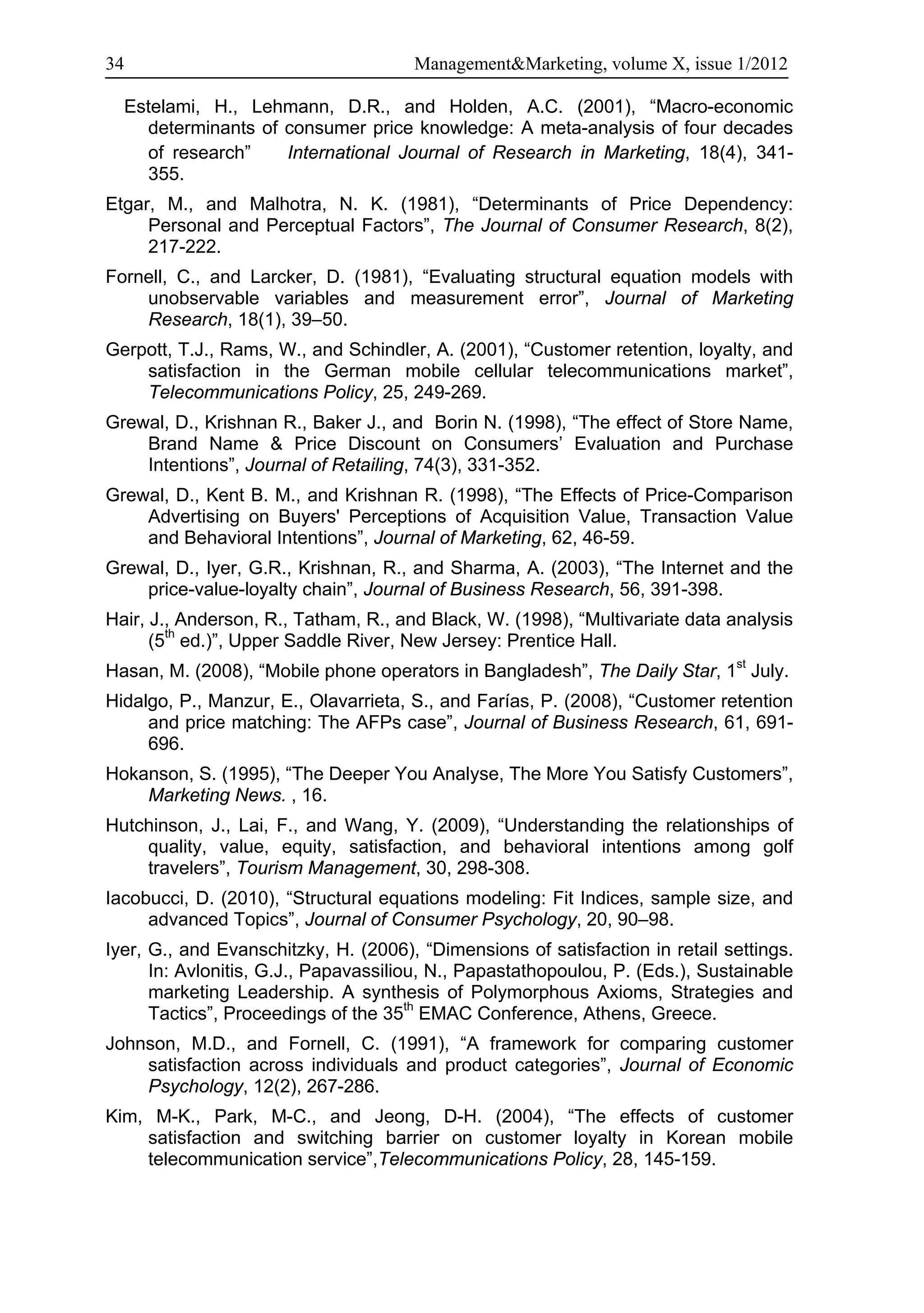 34                                    Management&Marketing, volume X, issue 1/2012

  Estelami, H., Lehmann, D.R., and Holden, A.C. (2001), “Macro-economic
    determinants of consumer price knowledge: A meta-analysis of four decades
    of research”    International Journal of Research in Marketing, 18(4), 341-
    355.
Etgar, M., and Malhotra, N. K. (1981), “Determinants of Price Dependency:
     Personal and Perceptual Factors”, The Journal of Consumer Research, 8(2),
     217-222.
Fornell, C., and Larcker, D. (1981), “Evaluating structural equation models with
    unobservable variables and measurement error”, Journal of Marketing
    Research, 18(1), 39–50.
Gerpott, T.J., Rams, W., and Schindler, A. (2001), “Customer retention, loyalty, and
    satisfaction in the German mobile cellular telecommunications market”,
    Telecommunications Policy, 25, 249-269.
Grewal, D., Krishnan R., Baker J., and Borin N. (1998), “The effect of Store Name,
    Brand Name & Price Discount on Consumers’ Evaluation and Purchase
    Intentions”, Journal of Retailing, 74(3), 331-352.
Grewal, D., Kent B. M., and Krishnan R. (1998), “The Effects of Price-Comparison
    Advertising on Buyers' Perceptions of Acquisition Value, Transaction Value
    and Behavioral Intentions”, Journal of Marketing, 62, 46-59.
Grewal, D., Iyer, G.R., Krishnan, R., and Sharma, A. (2003), “The Internet and the
    price-value-loyalty chain”, Journal of Business Research, 56, 391-398.
Hair, J., Anderson, R., Tatham, R., and Black, W. (1998), “Multivariate data analysis
      (5th ed.)”, Upper Saddle River, New Jersey: Prentice Hall.
Hasan, M. (2008), “Mobile phone operators in Bangladesh”, The Daily Star, 1st July.
Hidalgo, P., Manzur, E., Olavarrieta, S., and Farías, P. (2008), “Customer retention
     and price matching: The AFPs case”, Journal of Business Research, 61, 691-
     696.
Hokanson, S. (1995), “The Deeper You Analyse, The More You Satisfy Customers”,
    Marketing News. , 16.
Hutchinson, J., Lai, F., and Wang, Y. (2009), “Understanding the relationships of
    quality, value, equity, satisfaction, and behavioral intentions among golf
    travelers”, Tourism Management, 30, 298-308.
Iacobucci, D. (2010), “Structural equations modeling: Fit Indices, sample size, and
     advanced Topics”, Journal of Consumer Psychology, 20, 90–98.
Iyer, G., and Evanschitzky, H. (2006), “Dimensions of satisfaction in retail settings.
      In: Avlonitis, G.J., Papavassiliou, N., Papastathopoulou, P. (Eds.), Sustainable
      marketing Leadership. A synthesis of Polymorphous Axioms, Strategies and
      Tactics”, Proceedings of the 35th EMAC Conference, Athens, Greece.
Johnson, M.D., and Fornell, C. (1991), “A framework for comparing customer
    satisfaction across individuals and product categories”, Journal of Economic
    Psychology, 12(2), 267-286.
Kim, M-K., Park, M-C., and Jeong, D-H. (2004), “The effects of customer
    satisfaction and switching barrier on customer loyalty in Korean mobile
    telecommunication service”,Telecommunications Policy, 28, 145-159.
 