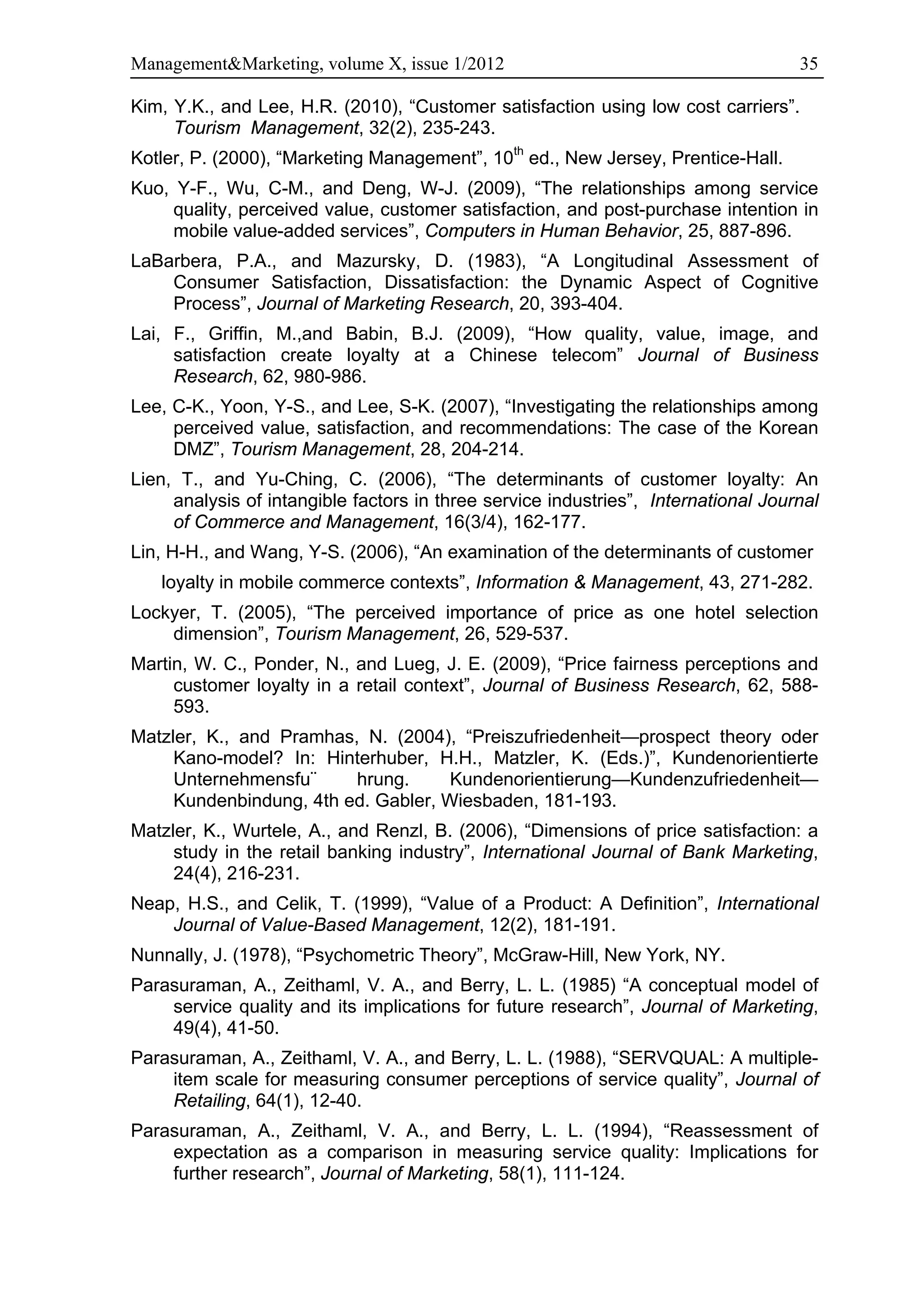 Management&Marketing, volume X, issue 1/2012                                        35

Kim, Y.K., and Lee, H.R. (2010), “Customer satisfaction using low cost carriers”.
     Tourism Management, 32(2), 235-243.
Kotler, P. (2000), “Marketing Management”, 10th ed., New Jersey, Prentice-Hall.
Kuo, Y-F., Wu, C-M., and Deng, W-J. (2009), “The relationships among service
     quality, perceived value, customer satisfaction, and post-purchase intention in
     mobile value-added services”, Computers in Human Behavior, 25, 887-896.
LaBarbera, P.A., and Mazursky, D. (1983), “A Longitudinal Assessment of
    Consumer Satisfaction, Dissatisfaction: the Dynamic Aspect of Cognitive
    Process”, Journal of Marketing Research, 20, 393-404.
Lai, F., Griffin, M.,and Babin, B.J. (2009), “How quality, value, image, and
     satisfaction create loyalty at a Chinese telecom” Journal of Business
     Research, 62, 980-986.
Lee, C-K., Yoon, Y-S., and Lee, S-K. (2007), “Investigating the relationships among
     perceived value, satisfaction, and recommendations: The case of the Korean
     DMZ”, Tourism Management, 28, 204-214.
Lien, T., and Yu-Ching, C. (2006), “The determinants of customer loyalty: An
     analysis of intangible factors in three service industries”, International Journal
     of Commerce and Management, 16(3/4), 162-177.
Lin, H-H., and Wang, Y-S. (2006), “An examination of the determinants of customer
   loyalty in mobile commerce contexts”, Information & Management, 43, 271-282.
Lockyer, T. (2005), “The perceived importance of price as one hotel selection
    dimension”, Tourism Management, 26, 529-537.
Martin, W. C., Ponder, N., and Lueg, J. E. (2009), “Price fairness perceptions and
     customer loyalty in a retail context”, Journal of Business Research, 62, 588-
     593.
Matzler, K., and Pramhas, N. (2004), “Preiszufriedenheit—prospect theory oder
     Kano-model? In: Hinterhuber, H.H., Matzler, K. (Eds.)”, Kundenorientierte
     Unternehmensfu¨     hrung.      Kundenorientierung—Kundenzufriedenheit—
     Kundenbindung, 4th ed. Gabler, Wiesbaden, 181-193.
Matzler, K., Wurtele, A., and Renzl, B. (2006), “Dimensions of price satisfaction: a
     study in the retail banking industry”, International Journal of Bank Marketing,
     24(4), 216-231.
Neap, H.S., and Celik, T. (1999), “Value of a Product: A Definition”, International
    Journal of Value-Based Management, 12(2), 181-191.
Nunnally, J. (1978), “Psychometric Theory”, McGraw-Hill, New York, NY.
Parasuraman, A., Zeithaml, V. A., and Berry, L. L. (1985) “A conceptual model of
    service quality and its implications for future research”, Journal of Marketing,
    49(4), 41-50.
Parasuraman, A., Zeithaml, V. A., and Berry, L. L. (1988), “SERVQUAL: A multiple-
    item scale for measuring consumer perceptions of service quality”, Journal of
    Retailing, 64(1), 12-40.
Parasuraman, A., Zeithaml, V. A., and Berry, L. L. (1994), “Reassessment of
    expectation as a comparison in measuring service quality: Implications for
    further research”, Journal of Marketing, 58(1), 111-124.
 