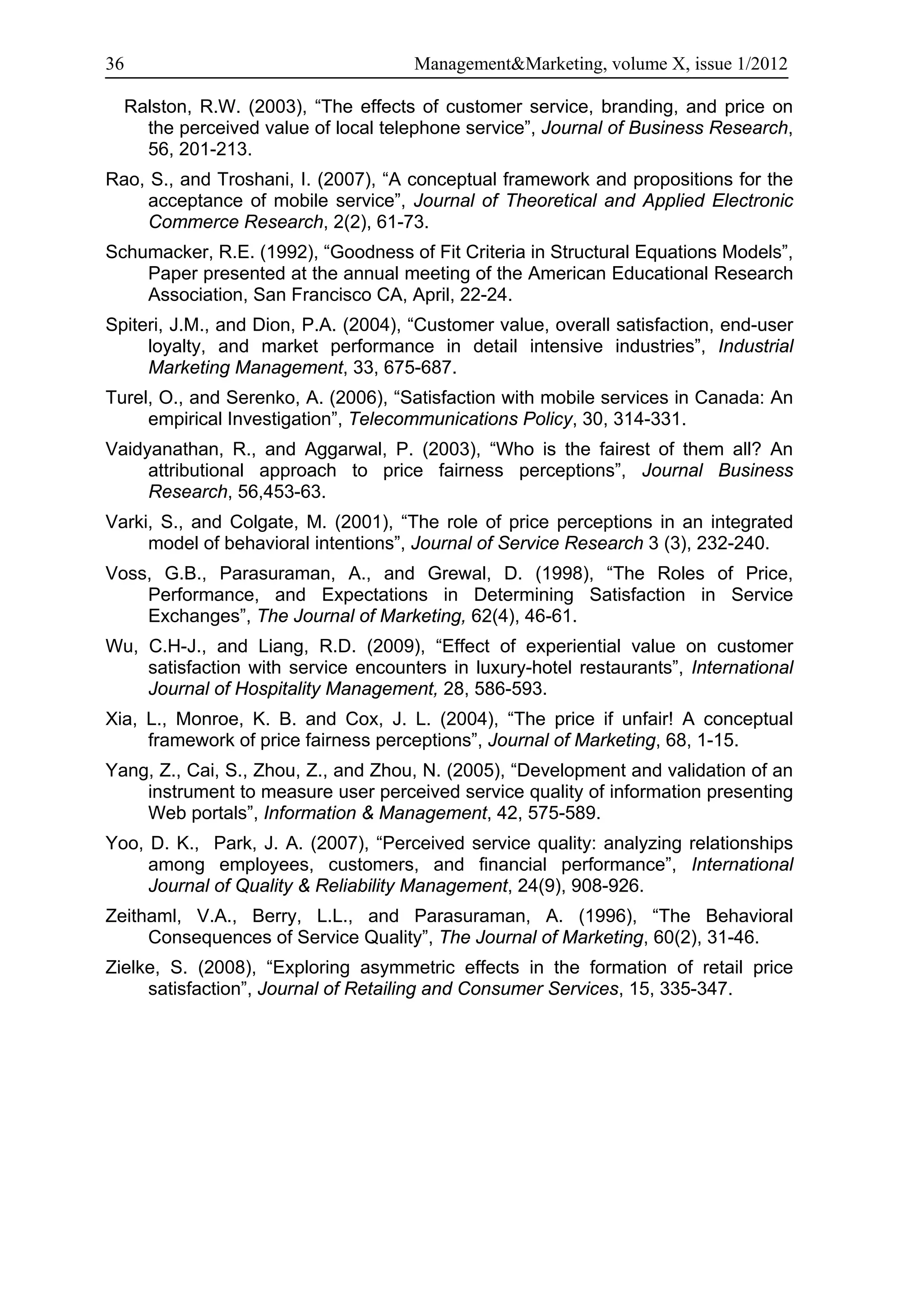 36                                    Management&Marketing, volume X, issue 1/2012

  Ralston, R.W. (2003), “The effects of customer service, branding, and price on
    the perceived value of local telephone service”, Journal of Business Research,
    56, 201-213.
Rao, S., and Troshani, I. (2007), “A conceptual framework and propositions for the
     acceptance of mobile service”, Journal of Theoretical and Applied Electronic
     Commerce Research, 2(2), 61-73.
Schumacker, R.E. (1992), “Goodness of Fit Criteria in Structural Equations Models”,
    Paper presented at the annual meeting of the American Educational Research
    Association, San Francisco CA, April, 22-24.
Spiteri, J.M., and Dion, P.A. (2004), “Customer value, overall satisfaction, end-user
     loyalty, and market performance in detail intensive industries”, Industrial
     Marketing Management, 33, 675-687.
Turel, O., and Serenko, A. (2006), “Satisfaction with mobile services in Canada: An
     empirical Investigation”, Telecommunications Policy, 30, 314-331.
Vaidyanathan, R., and Aggarwal, P. (2003), “Who is the fairest of them all? An
     attributional approach to price fairness perceptions”, Journal Business
     Research, 56,453-63.
Varki, S., and Colgate, M. (2001), “The role of price perceptions in an integrated
     model of behavioral intentions”, Journal of Service Research 3 (3), 232-240.
Voss, G.B., Parasuraman, A., and Grewal, D. (1998), “The Roles of Price,
    Performance, and Expectations in Determining Satisfaction in Service
    Exchanges”, The Journal of Marketing, 62(4), 46-61.
Wu, C.H-J., and Liang, R.D. (2009), “Effect of experiential value on customer
    satisfaction with service encounters in luxury-hotel restaurants”, International
    Journal of Hospitality Management, 28, 586-593.
Xia, L., Monroe, K. B. and Cox, J. L. (2004), “The price if unfair! A conceptual
     framework of price fairness perceptions”, Journal of Marketing, 68, 1-15.
Yang, Z., Cai, S., Zhou, Z., and Zhou, N. (2005), “Development and validation of an
    instrument to measure user perceived service quality of information presenting
    Web portals”, Information & Management, 42, 575-589.
Yoo, D. K., Park, J. A. (2007), “Perceived service quality: analyzing relationships
     among employees, customers, and financial performance”, International
     Journal of Quality & Reliability Management, 24(9), 908-926.
Zeithaml, V.A., Berry, L.L., and Parasuraman, A. (1996), “The Behavioral
     Consequences of Service Quality”, The Journal of Marketing, 60(2), 31-46.
Zielke, S. (2008), “Exploring asymmetric effects in the formation of retail price
     satisfaction”, Journal of Retailing and Consumer Services, 15, 335-347.
 
