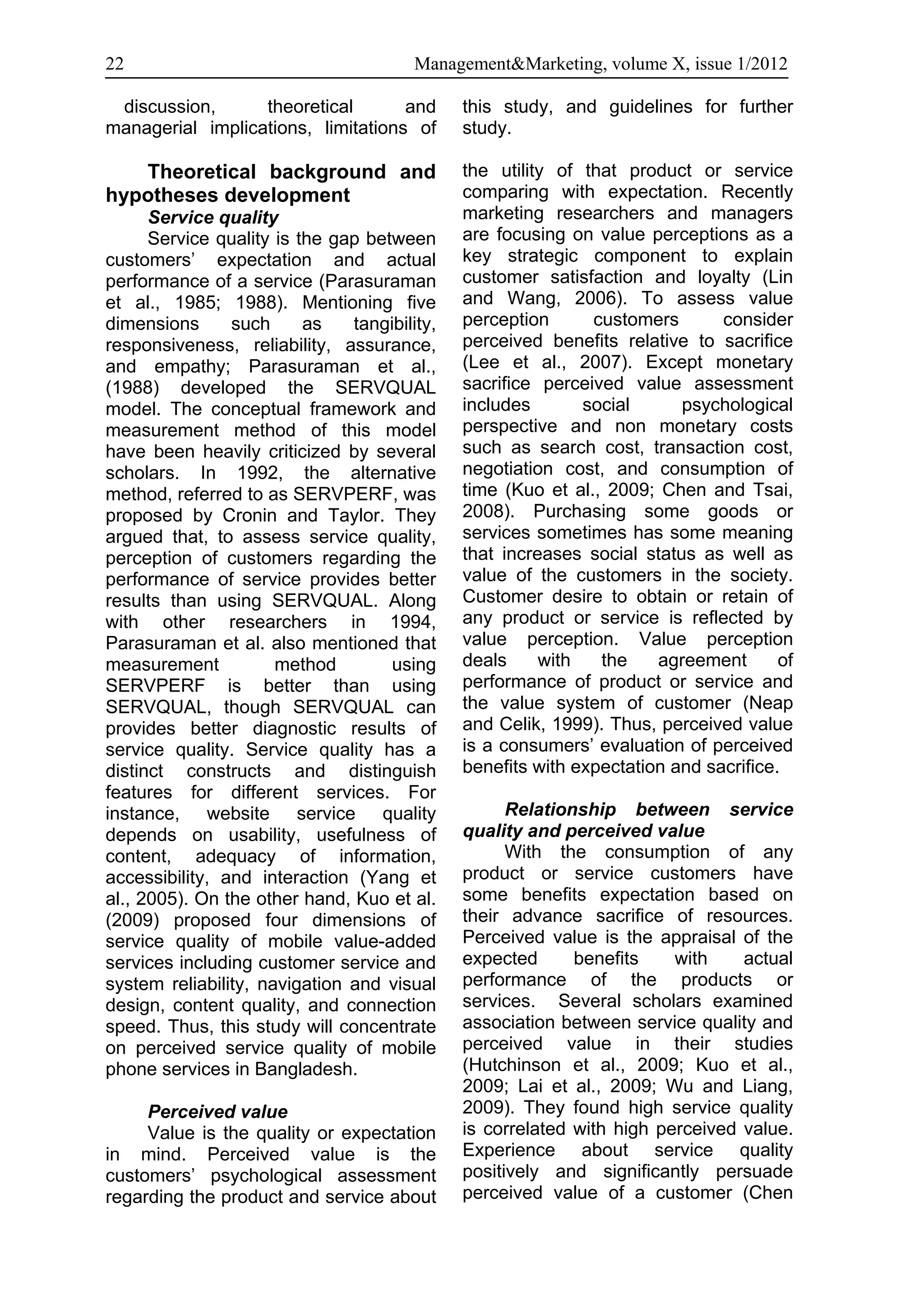 22                                      Management&Marketing, volume X, issue 1/2012

 discussion,      theoretical       and       this study, and guidelines for further
managerial implications, limitations of       study.

   Theoretical background and                 the utility of that product or service
hypotheses development                        comparing with expectation. Recently
      Service quality                         marketing researchers and managers
      Service quality is the gap between      are focusing on value perceptions as a
customers’ expectation and actual             key strategic component to explain
performance of a service (Parasuraman         customer satisfaction and loyalty (Lin
et al., 1985; 1988). Mentioning five          and Wang, 2006). To assess value
dimensions      such      as   tangibility,   perception      customers       consider
responsiveness, reliability, assurance,       perceived benefits relative to sacrifice
and empathy; Parasuraman et al.,              (Lee et al., 2007). Except monetary
(1988) developed the SERVQUAL                 sacrifice perceived value assessment
model. The conceptual framework and           includes       social      psychological
measurement method of this model              perspective and non monetary costs
have been heavily criticized by several       such as search cost, transaction cost,
scholars. In 1992, the alternative            negotiation cost, and consumption of
method, referred to as SERVPERF, was          time (Kuo et al., 2009; Chen and Tsai,
proposed by Cronin and Taylor. They           2008). Purchasing some goods or
argued that, to assess service quality,       services sometimes has some meaning
perception of customers regarding the         that increases social status as well as
performance of service provides better        value of the customers in the society.
results than using SERVQUAL. Along            Customer desire to obtain or retain of
with other researchers in 1994,               any product or service is reflected by
Parasuraman et al. also mentioned that        value perception. Value perception
measurement           method        using     deals     with   the    agreement       of
SERVPERF is better than using                 performance of product or service and
SERVQUAL, though SERVQUAL can                 the value system of customer (Neap
provides better diagnostic results of         and Celik, 1999). Thus, perceived value
service quality. Service quality has a        is a consumers’ evaluation of perceived
distinct constructs and distinguish           benefits with expectation and sacrifice.
features for different services. For
instance, website service quality                   Relationship between service
depends on usability, usefulness of           quality and perceived value
content, adequacy of information,                   With the consumption of any
accessibility, and interaction (Yang et       product or service customers have
al., 2005). On the other hand, Kuo et al.     some benefits expectation based on
(2009) proposed four dimensions of            their advance sacrifice of resources.
service quality of mobile value-added         Perceived value is the appraisal of the
services including customer service and       expected      benefits    with    actual
system reliability, navigation and visual     performance of the products or
design, content quality, and connection       services. Several scholars examined
speed. Thus, this study will concentrate      association between service quality and
on perceived service quality of mobile        perceived value in their studies
phone services in Bangladesh.                 (Hutchinson et al., 2009; Kuo et al.,
                                              2009; Lai et al., 2009; Wu and Liang,
     Perceived value                          2009). They found high service quality
     Value is the quality or expectation      is correlated with high perceived value.
in mind. Perceived value is the               Experience about service quality
customers’ psychological assessment           positively and significantly persuade
regarding the product and service about       perceived value of a customer (Chen
 