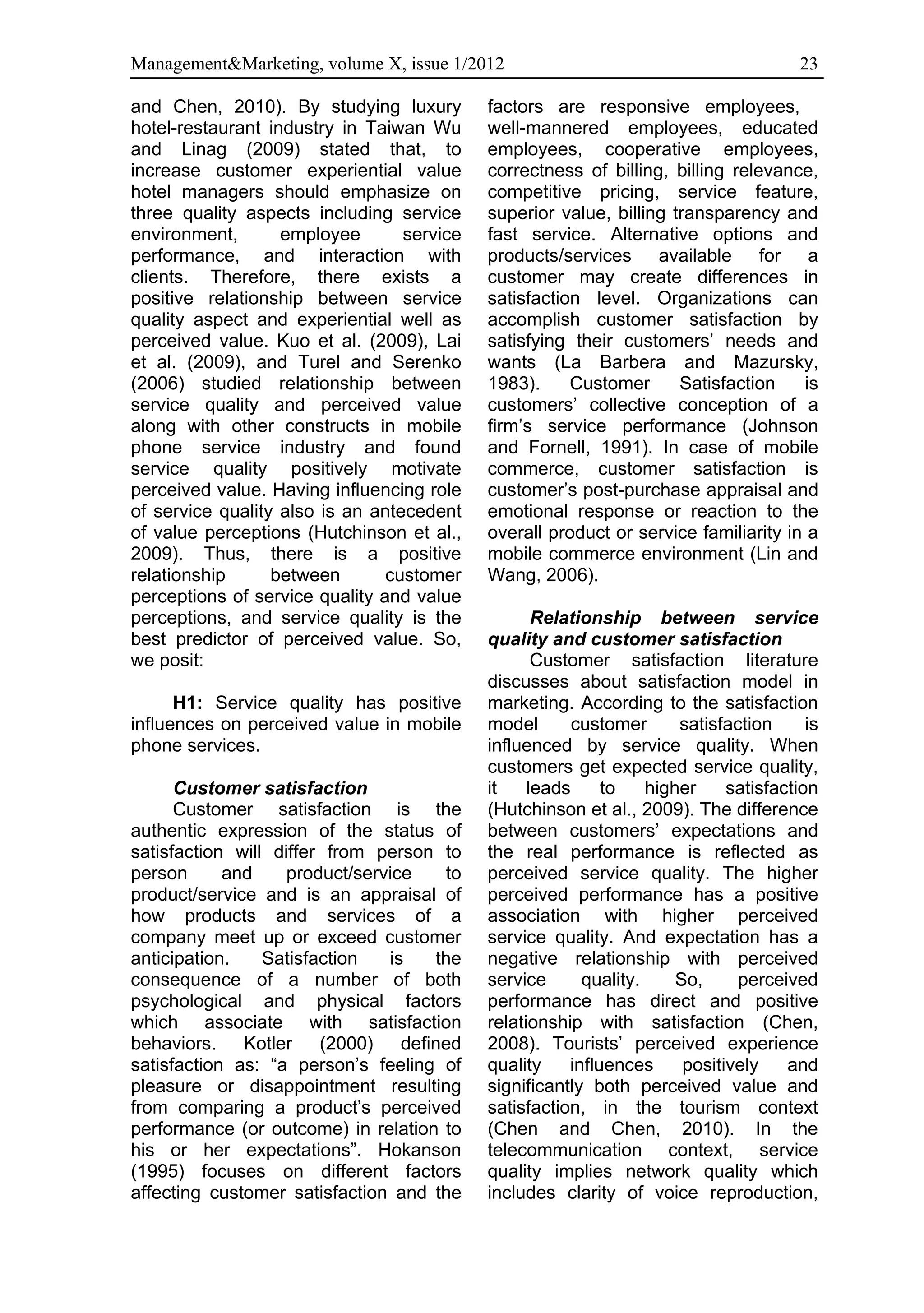Management&Marketing, volume X, issue 1/2012                                           23

and Chen, 2010). By studying luxury         factors are responsive employees,
hotel-restaurant industry in Taiwan Wu      well-mannered employees, educated
and Linag (2009) stated that, to            employees, cooperative employees,
increase customer experiential value        correctness of billing, billing relevance,
hotel managers should emphasize on          competitive pricing, service feature,
three quality aspects including service     superior value, billing transparency and
environment,       employee       service   fast service. Alternative options and
performance, and interaction with           products/services available for a
clients. Therefore, there exists a          customer may create differences in
positive relationship between service       satisfaction level. Organizations can
quality aspect and experiential well as     accomplish customer satisfaction by
perceived value. Kuo et al. (2009), Lai     satisfying their customers’ needs and
et al. (2009), and Turel and Serenko        wants (La Barbera and Mazursky,
(2006) studied relationship between         1983).     Customer      Satisfaction    is
service quality and perceived value         customers’ collective conception of a
along with other constructs in mobile       firm’s service performance (Johnson
phone service industry and found            and Fornell, 1991). In case of mobile
service quality positively motivate         commerce, customer satisfaction is
perceived value. Having influencing role    customer’s post-purchase appraisal and
of service quality also is an antecedent    emotional response or reaction to the
of value perceptions (Hutchinson et al.,    overall product or service familiarity in a
2009). Thus, there is a positive            mobile commerce environment (Lin and
relationship      between       customer    Wang, 2006).
perceptions of service quality and value
perceptions, and service quality is the            Relationship between service
best predictor of perceived value. So,      quality and customer satisfaction
we posit:                                          Customer satisfaction literature
                                            discusses about satisfaction model in
      H1: Service quality has positive      marketing. According to the satisfaction
influences on perceived value in mobile     model       customer      satisfaction      is
phone services.                             influenced by service quality. When
                                            customers get expected service quality,
      Customer satisfaction                 it    leads     to    higher     satisfaction
      Customer satisfaction is the          (Hutchinson et al., 2009). The difference
authentic expression of the status of       between customers’ expectations and
satisfaction will differ from person to     the real performance is reflected as
person      and     product/service  to     perceived service quality. The higher
product/service and is an appraisal of      perceived performance has a positive
how products and services of a              association with higher perceived
company meet up or exceed customer          service quality. And expectation has a
anticipation.    Satisfaction   is  the     negative relationship with perceived
consequence of a number of both             service      quality.     So,     perceived
psychological and physical factors          performance has direct and positive
which associate with satisfaction           relationship with satisfaction (Chen,
behaviors. Kotler (2000) defined            2008). Tourists’ perceived experience
satisfaction as: “a person’s feeling of     quality    influences      positively    and
pleasure or disappointment resulting        significantly both perceived value and
from comparing a product’s perceived        satisfaction, in the tourism context
performance (or outcome) in relation to     (Chen and Chen, 2010). In the
his or her expectations”. Hokanson          telecommunication context, service
(1995) focuses on different factors         quality implies network quality which
affecting customer satisfaction and the     includes clarity of voice reproduction,
 