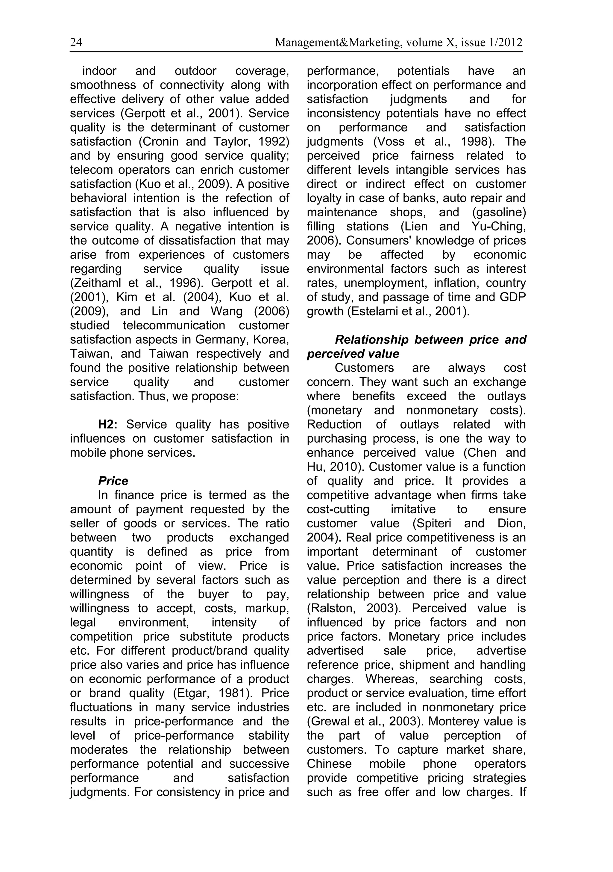 24                                      Management&Marketing, volume X, issue 1/2012

   indoor    and     outdoor     coverage,    performance, potentials have an
smoothness of connectivity along with         incorporation effect on performance and
effective delivery of other value added       satisfaction    judgments      and     for
services (Gerpott et al., 2001). Service      inconsistency potentials have no effect
quality is the determinant of customer        on performance and satisfaction
satisfaction (Cronin and Taylor, 1992)        judgments (Voss et al., 1998). The
and by ensuring good service quality;         perceived price fairness related to
telecom operators can enrich customer         different levels intangible services has
satisfaction (Kuo et al., 2009). A positive   direct or indirect effect on customer
behavioral intention is the refection of      loyalty in case of banks, auto repair and
satisfaction that is also influenced by       maintenance shops, and (gasoline)
service quality. A negative intention is      filling stations (Lien and Yu-Ching,
the outcome of dissatisfaction that may       2006). Consumers' knowledge of prices
arise from experiences of customers           may be affected by economic
regarding      service     quality    issue   environmental factors such as interest
(Zeithaml et al., 1996). Gerpott et al.       rates, unemployment, inflation, country
(2001), Kim et al. (2004), Kuo et al.         of study, and passage of time and GDP
(2009), and Lin and Wang (2006)               growth (Estelami et al., 2001).
studied telecommunication customer
satisfaction aspects in Germany, Korea,             Relationship between price and
Taiwan, and Taiwan respectively and           perceived value
found the positive relationship between             Customers are always cost
service      quality     and      customer    concern. They want such an exchange
satisfaction. Thus, we propose:               where benefits exceed the outlays
                                              (monetary and nonmonetary costs).
      H2: Service quality has positive        Reduction of outlays related with
influences on customer satisfaction in        purchasing process, is one the way to
mobile phone services.                        enhance perceived value (Chen and
                                              Hu, 2010). Customer value is a function
      Price                                   of quality and price. It provides a
      In finance price is termed as the       competitive advantage when firms take
amount of payment requested by the            cost-cutting    imitative      to   ensure
seller of goods or services. The ratio        customer value (Spiteri and Dion,
between two products exchanged                2004). Real price competitiveness is an
quantity is defined as price from             important determinant of customer
economic point of view. Price is              value. Price satisfaction increases the
determined by several factors such as         value perception and there is a direct
willingness of the buyer to pay,              relationship between price and value
willingness to accept, costs, markup,         (Ralston, 2003). Perceived value is
legal     environment,     intensity    of    influenced by price factors and non
competition price substitute products         price factors. Monetary price includes
etc. For different product/brand quality      advertised     sale     price,    advertise
price also varies and price has influence     reference price, shipment and handling
on economic performance of a product          charges. Whereas, searching costs,
or brand quality (Etgar, 1981). Price         product or service evaluation, time effort
fluctuations in many service industries       etc. are included in nonmonetary price
results in price-performance and the          (Grewal et al., 2003). Monterey value is
level of price-performance stability          the part of value perception of
moderates the relationship between            customers. To capture market share,
performance potential and successive          Chinese mobile phone operators
performance         and       satisfaction    provide competitive pricing strategies
judgments. For consistency in price and       such as free offer and low charges. If
 