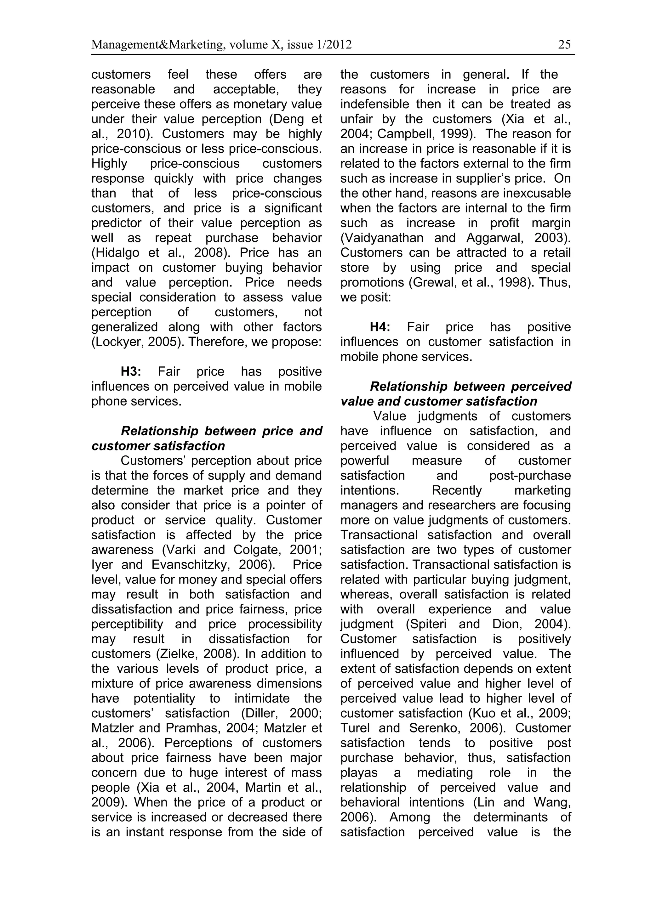 Management&Marketing, volume X, issue 1/2012                                        25

customers feel these offers are             the customers in general. If the
reasonable and acceptable, they             reasons for increase in price are
perceive these offers as monetary value     indefensible then it can be treated as
under their value perception (Deng et       unfair by the customers (Xia et al.,
al., 2010). Customers may be highly         2004; Campbell, 1999). The reason for
price-conscious or less price-conscious.    an increase in price is reasonable if it is
Highly    price-conscious     customers     related to the factors external to the firm
response quickly with price changes         such as increase in supplier’s price. On
than that of less price-conscious           the other hand, reasons are inexcusable
customers, and price is a significant       when the factors are internal to the firm
predictor of their value perception as      such as increase in profit margin
well as repeat purchase behavior            (Vaidyanathan and Aggarwal, 2003).
(Hidalgo et al., 2008). Price has an        Customers can be attracted to a retail
impact on customer buying behavior          store by using price and special
and value perception. Price needs           promotions (Grewal, et al., 1998). Thus,
special consideration to assess value       we posit:
perception     of     customers,     not
generalized along with other factors              H4: Fair price has positive
(Lockyer, 2005). Therefore, we propose:     influences on customer satisfaction in
                                            mobile phone services.
      H3: Fair price has positive
influences on perceived value in mobile           Relationship between perceived
phone services.                             value and customer satisfaction
                                                   Value judgments of customers
      Relationship between price and        have influence on satisfaction, and
customer satisfaction                       perceived value is considered as a
      Customers’ perception about price     powerful      measure     of     customer
is that the forces of supply and demand     satisfaction      and      post-purchase
determine the market price and they         intentions.      Recently       marketing
also consider that price is a pointer of    managers and researchers are focusing
product or service quality. Customer        more on value judgments of customers.
satisfaction is affected by the price       Transactional satisfaction and overall
awareness (Varki and Colgate, 2001;         satisfaction are two types of customer
Iyer and Evanschitzky, 2006). Price         satisfaction. Transactional satisfaction is
level, value for money and special offers   related with particular buying judgment,
may result in both satisfaction and         whereas, overall satisfaction is related
dissatisfaction and price fairness, price   with overall experience and value
perceptibility and price processibility     judgment (Spiteri and Dion, 2004).
may result in dissatisfaction for           Customer satisfaction is positively
customers (Zielke, 2008). In addition to    influenced by perceived value. The
the various levels of product price, a      extent of satisfaction depends on extent
mixture of price awareness dimensions       of perceived value and higher level of
have potentiality to intimidate the         perceived value lead to higher level of
customers’ satisfaction (Diller, 2000;      customer satisfaction (Kuo et al., 2009;
Matzler and Pramhas, 2004; Matzler et       Turel and Serenko, 2006). Customer
al., 2006). Perceptions of customers        satisfaction tends to positive post
about price fairness have been major        purchase behavior, thus, satisfaction
concern due to huge interest of mass        playas a mediating role in the
people (Xia et al., 2004, Martin et al.,    relationship of perceived value and
2009). When the price of a product or       behavioral intentions (Lin and Wang,
service is increased or decreased there     2006). Among the determinants of
is an instant response from the side of     satisfaction perceived value is the
 