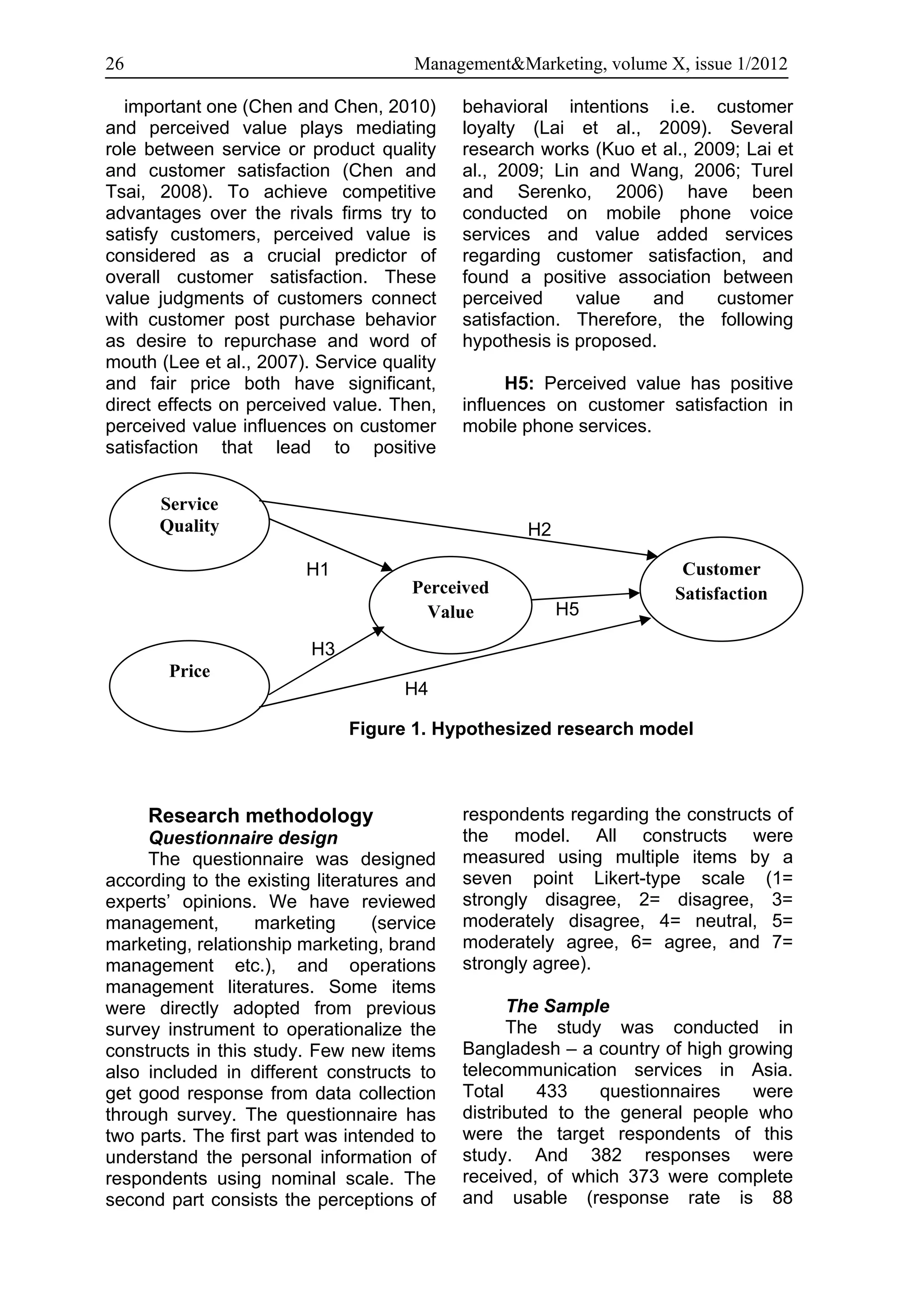 26                                     Management&Marketing, volume X, issue 1/2012

   important one (Chen and Chen, 2010)       behavioral intentions i.e. customer
and perceived value plays mediating          loyalty (Lai et al., 2009). Several
role between service or product quality      research works (Kuo et al., 2009; Lai et
and customer satisfaction (Chen and          al., 2009; Lin and Wang, 2006; Turel
Tsai, 2008). To achieve competitive          and Serenko, 2006) have been
advantages over the rivals firms try to      conducted on mobile phone voice
satisfy customers, perceived value is        services and value added services
considered as a crucial predictor of         regarding customer satisfaction, and
overall customer satisfaction. These         found a positive association between
value judgments of customers connect         perceived     value    and    customer
with customer post purchase behavior         satisfaction. Therefore, the following
as desire to repurchase and word of          hypothesis is proposed.
mouth (Lee et al., 2007). Service quality
and fair price both have significant,              H5: Perceived value has positive
direct effects on perceived value. Then,     influences on customer satisfaction in
perceived value influences on customer       mobile phone services.
satisfaction that lead to positive


      Service
      Quality                                       H2

                         H1                                            Customer
                                      Perceived                       Satisfaction
                                       Value             H5          H5

                          H3
        Price
        Price                         H4

                               Figure 1. Hypothesized research model



     Research methodology                    respondents regarding the constructs of
     Questionnaire design                    the model. All constructs were
     The questionnaire was designed          measured using multiple items by a
according to the existing literatures and    seven point Likert-type scale (1=
experts’ opinions. We have reviewed          strongly disagree, 2= disagree, 3=
management,        marketing      (service   moderately disagree, 4= neutral, 5=
marketing, relationship marketing, brand     moderately agree, 6= agree, and 7=
management etc.), and operations             strongly agree).
management literatures. Some items
were directly adopted from previous                The Sample
survey instrument to operationalize the            The study was conducted in
constructs in this study. Few new items      Bangladesh – a country of high growing
also included in different constructs to     telecommunication services in Asia.
get good response from data collection       Total     433    questionnaires   were
through survey. The questionnaire has        distributed to the general people who
two parts. The first part was intended to    were the target respondents of this
understand the personal information of       study. And 382 responses were
respondents using nominal scale. The         received, of which 373 were complete
second part consists the perceptions of      and usable (response rate is 88
 