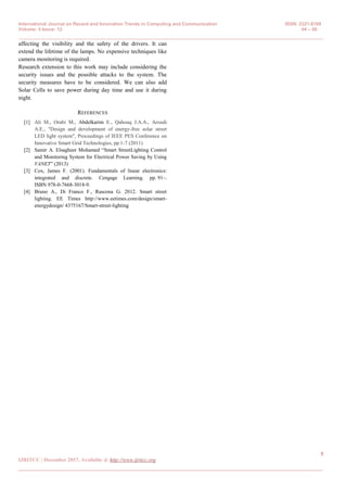 International Journal on Recent and Innovation Trends in Computing and Communication ISSN: 2321-8169
Volume: 5 Issue: 12 04 – 08
_______________________________________________________________________________________________
8
IJRITCC | December 2017, Available @ http://www.ijritcc.org
_______________________________________________________________________________________
affecting the visibility and the safety of the drivers. It can
extend the lifetime of the lamps. No expensive techniques like
camera monitoring is required.
Research extension to this work may include considering the
security issues and the possible attacks to the system. The
security measures have to be considered. We can also add
Solar Cells to save power during day time and use it during
night.
REFERENCES
[1] Ali M., Orabi M., Abdelkarim E., Qahouq J.A.A., Aroudi
A.E., "Design and development of energy-free solar street
LED light system", Proceedings of IEEE PES Conference on
Innovative Smart Grid Technologies, pp.1-7 (2011)
[2] Samir A. Elsagheer Mohamed “Smart StreetLighting Control
and Monitoring System for Electrical Power Saving by Using
VANET” (2013)
[3] Cox, James F. (2001). Fundamentals of linear electronics:
integrated and discrete. Cengage Learning. pp. 91–.
ISBN 978-0-7668-3018-9.
[4] Bruno A., Di Franco F., Rascona G. 2012. Smart street
lighting. EE Times http://www.eetimes.com/design/smart-
energydesign/ 4375167/Smart-street-lighting
 
