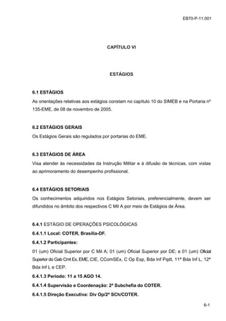 z
6-1
EB70-P-11.001
CAPÍTULO VI
ESTÁGIOS
6.1 ESTÁGIOS
As orientações relativas aos estágios constam no capítulo 10 do SIMEB e na Portaria nº
135-EME, de 08 de novembro de 2005.
6.2 ESTÁGIOS GERAIS
Os Estágios Gerais são regulados por portarias do EME.
6.3 ESTÁGIOS DE ÁREA
Visa atender às necessidades da Instrução Militar e à difusão de técnicas, com vistas
ao aprimoramento do desempenho profissional.
6.4 ESTÁGIOS SETORIAIS
Os conhecimentos adquiridos nos Estágios Setoriais, preferencialmente, devem ser
difundidos no âmbito dos respectivos C Mil A por meio de Estágios de Área.
6.4.1 ESTÁGIO DE OPERAÇÕES PSICOLÓGICAS
6.4.1.1 Local: COTER, Brasília-DF.
6.4.1.2 Participantes:
01 (um) Oficial Superior por C Mil A; 01 (um) Oficial Superior por DE; e 01 (um) Oficial
Superior do Gab Cmt Ex, EME, CIE, CComSEx, C Op Esp, Bda Inf Pqdt, 11ª Bda Inf L, 12ª
Bda Inf L e CEP.
6.4.1.3 Período: 11 a 15 AGO 14.
6.4.1.4 Supervisão e Coordenação: 2ª Subchefia do COTER.
6.4.1.5 Direção Executiva: Div Op/2ª SCh/COTER.
 