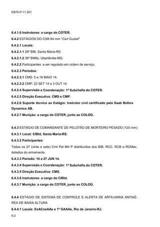 6-2
EB70-P-11.001
6.4.1.6 Instrutores: a cargo do COTER.
6.4.2 ESTÁGIOS DO CSR 84 mm “Carl Gustaf”
6.4.2.1 Locais:
6.4.2.1.1 29º BIB, Santa Maria-RS.
6.4.2.1.2 36º BIMtz, Uberlândia-MG.
6.4.2.2 Participantes: a ser regulado em ordem de serviço.
6.4.2.3 Períodos:
6.4.2.3.1 CMS: 5 a 16 MAIO 14.
6.4.2.3.2 CMP: 22 SET 14 a 3 OUT 14.
6.4.2.4 Supervisão e Coordenação: 1ª Subchefia do COTER.
6.4.2.5 Direção Executiva: CMS e CMP.
6.4.2.6 Suporte técnico ao Estágio: Instrutor civil certificado pela Saab Bofors
Dynamics AB.
6.4.2.7 Munição: a cargo do COTER, junto ao COLOG.
6.4.3 ESTÁGIO DE COMANDANTE DE PELOTÃO DE MORTEIRO PESADO (120 mm)
6.4.3.1 Local: CIBld, Santa Maria-RS.
6.4.3.2 Participantes:
Todos os 27 (vinte e sete) Cmt Pel Mrt P distribuídos dos BIB, RCC, RCB e RCMec,
dotados do armamento.
6.4.3.3 Período: 16 a 27 JUN 14.
6.4.3.4 Supervisão e Coordenação: 1ª Subchefia do COTER.
6.4.3.5 Direção Executiva: CMS.
6.4.3.6 Instrutores: a cargo do CIBld.
6.4.3.7 Munição: a cargo do COTER, junto ao COLOG.
6.4.4 ESTÁGIO DE SISTEMA DE CONTROLE E ALERTA DE ARTILHARIA ANTIAÉ-
REA DE BAIXA ALTURA
6.4.4.1 Locais: EsACosAAe e 1º GAAAe, Rio de Janeiro-RJ.
 
