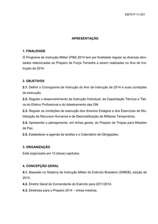 EB70-P-11.001
APRESENTAÇÃO
1. FINALIDADE
O Programa de Instrução Militar (PIM) 2014 tem por finalidade regular as diversas ativi-
dades relacionadas ao Preparo da Força Terrestre a serem realizadas no Ano de Ins-
trução de 2014.
2. OBJETIVOS
2.1. Definir o Cronograma de Instrução do Ano de Instrução de 2014 e suas condições
de execução.
2.2. Regular o desenvolvimento da Instrução Individual, da Capacitação Técnica e Táti-
ca do Efetivo Profissional e do Adestramento das OM.
2.3. Regular as condições de execução dos diversos Estágios e dos Exercícios de Mo-
bilização de Recursos Humanos e de Desmobilização de Militares Temporários.
2.4. Apresentar o planejamento, em linhas gerais, do Preparo de Tropas para Missões
de Paz.
2.5. Estabelecer a agenda de tarefas e o Calendário de Obrigações.
3. ORGANIZAÇÃO
Está organizado em 13 (treze) capítulos.
4. CONCEPÇÃO GERAL
4.1. Baseado no Sistema de Instrução Militar do Exército Brasileiro (SIMEB), edição de
2012.
4.2. Diretriz Geral do Comandante do Exército para 2011/2014.
4.3. Diretrizes para o Preparo 2014 – linhas mestras.
 