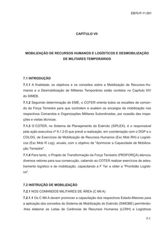 z
7-1
EB70-P-11.001
CAPÍTULO VII
MOBILIZAÇÃO DE RECURSOS HUMANOS E LOGÍSTICOS E DESMOBILIZAÇÃO
DE MILITARES TEMPORÁRIOS
7.1 INTRODUÇÃO
7.1.1 A finalidade, os objetivos e os conceitos sobre a Mobilização de Recursos Hu-
manos e a Desmobilização de Militares Temporários estão contidos no Capítulo XIV
do SIMEB.
7.1.2 Seguindo determinação do EME, o COTER orienta todos os escalões de coman-
do da Força Terrestre para que controlem e avaliem os encargos de mobilização nos
respectivos Comandos e Organizações Militares Subordinadas, por ocasião das inspe-
ções e visitas técnicas.
7.1.3 O COTER, no Sistema de Planejamento do Exército (SIPLEX), é o responsável
pela ação executiva nº 9.1.2-D que prevê a realização, em coordenação com o DGP e o
COLOG, de Exercícios de Mobilização de Recursos Humanos (Exc Mob RH) e Logísti-
cos (Exc Mob R Log), anuais, com o objetivo de "Aprimorar a Capacidade de Mobiliza-
ção Terrestre".
7.1.4 Para tanto, o Projeto de Transformação da Força Terrestre (PROFORÇA) elencou
diversos vetores para sua consecução, cabendo ao COTER realizar exercícios de ades-
tramento logístico e de mobilização, capacitando a F Ter a obter a "Prontidão Logísti-
ca".
7.2 INSTRUÇÃO DE MOBILIZAÇÃO
7.2.1 NOS COMANDOS MILITARES DE ÁREA (C Mil A)
7.2.1.1 Os C Mil A devem promover a capacitação dos respectivos Estado-Maiores para
a aplicação dos conceitos do Sistema de Mobilização do Exército (SIMOBE) permitindo-
-lhes elaborar as Listas de Carências de Recursos Humanos (LCRH) e Logísticos
 