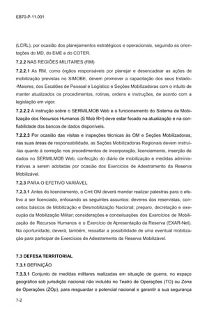 7-2
EB70-P-11.001
(LCRL), por ocasião dos planejamentos estratégicos e operacionais, seguindo as orien-
tações do MD, do EME e do COTER.
7.2.2 NAS REGIÕES MILITARES (RM)
7.2.2.1 As RM, como órgãos responsáveis por planejar e desencadear as ações de
mobilização previstas no SIMOBE, devem promover a capacitação dos seus Estado-
-Maiores, dos Escalões de Pessoal e Logístico e Seções Mobilizadoras com o intuito de
manter atualizados os procedimentos, rotinas, ordens e instruções, de acordo com a
legislação em vigor.
7.2.2.2 A instrução sobre o SERMILMOB Web e o funcionamento do Sistema de Mobi-
lização dos Recursos Humanos (S Mob RH) deve estar focado na atualização e na con-
fiabilidade dos bancos de dados disponíveis.
7.2.2.3 Por ocasião das visitas e inspeções técnicas às OM e Seções Mobilizadoras,
nas suas áreas de responsabilidade, as Seções Mobilizadoras Regionais devem instruí-
-las quanto à correção nos procedimentos de incorporação, licenciamento, inserção de
dados no SERMILMOB Web, confecção do diário de mobilização e medidas adminis-
trativas a serem adotadas por ocasião dos Exercícios de Adestramento da Reserva
Mobilizável.
7.2.3 PARA O EFETIVO VARIÁVEL
7.2.3.1 Antes do licenciamento, o Cmt OM deverá mandar realizar palestras para o efe-
tivo a ser licenciado, enfocando os seguintes assuntos: deveres dos reservistas, con-
ceitos básicos de Mobilização e Desmobilização Nacional; preparo, decretação e exe-
cução da Mobilização Militar; considerações e conceituações dos Exercícios de Mobili-
zação de Recursos Humanos e o Exercício de Apresentação da Reserva (EXAR-Net).
Na oportunidade, deverá, também, ressaltar a possibilidade de uma eventual mobiliza-
ção para participar de Exercícios de Adestramento da Reserva Mobilizável.
7.3 DEFESA TERRITORIAL
7.3.1 DEFINIÇÃO
7.3.3.1 Conjunto de medidas militares realizadas em situação de guerra, no espaço
geográfico sob jurisdição nacional não incluído no Teatro de Operações (TO) ou Zona
de Operações (ZOp), para resguardar o potencial nacional e garantir a sua segurança
 