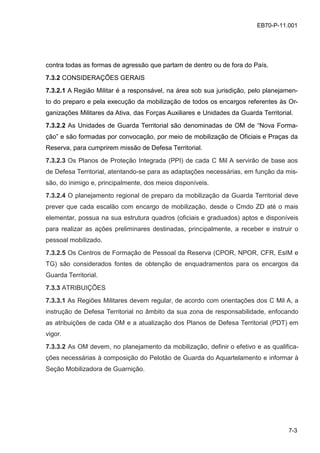 7-3
EB70-P-11.001
contra todas as formas de agressão que partam de dentro ou de fora do País.
7.3.2 CONSIDERAÇÕES GERAIS
7.3.2.1 A Região Militar é a responsável, na área sob sua jurisdição, pelo planejamen-
to do preparo e pela execução da mobilização de todos os encargos referentes às Or-
ganizações Militares da Ativa, das Forças Auxiliares e Unidades da Guarda Territorial.
7.3.2.2 As Unidades de Guarda Territorial são denominadas de OM de “Nova Forma-
ção” e são formadas por convocação, por meio de mobilização de Oficiais e Praças da
Reserva, para cumprirem missão de Defesa Territorial.
7.3.2.3 Os Planos de Proteção Integrada (PPI) de cada C Mil A servirão de base aos
de Defesa Territorial, atentando-se para as adaptações necessárias, em função da mis-
são, do inimigo e, principalmente, dos meios disponíveis.
7.3.2.4 O planejamento regional de preparo da mobilização da Guarda Territorial deve
prever que cada escalão com encargo de mobilização, desde o Cmdo ZD até o mais
elementar, possua na sua estrutura quadros (oficiais e graduados) aptos e disponíveis
para realizar as ações preliminares destinadas, principalmente, a receber e instruir o
pessoal mobilizado.
7.3.2.5 Os Centros de Formação de Pessoal da Reserva (CPOR, NPOR, CFR, EsIM e
TG) são considerados fontes de obtenção de enquadramentos para os encargos da
Guarda Territorial.
7.3.3 ATRIBUIÇÕES
7.3.3.1 As Regiões Militares devem regular, de acordo com orientações dos C Mil A, a
instrução de Defesa Territorial no âmbito da sua zona de responsabilidade, enfocando
as atribuições de cada OM e a atualização dos Planos de Defesa Territorial (PDT) em
vigor.
7.3.3.2 As OM devem, no planejamento da mobilização, definir o efetivo e as qualifica-
ções necessárias à composição do Pelotão de Guarda do Aquartelamento e informar à
Seção Mobilizadora de Guarnição.
 