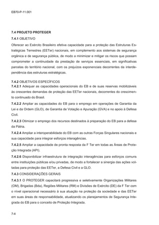 7-4
EB70-P-11.001
7.4 PROJETO PROTEGER
7.4.1 OBJETIVO
Oferecer ao Exército Brasileiro efetiva capacidade para a proteção das Estruturas Es-
tratégicas Terrestres (EETer) nacionais, em complemento aos sistemas de segurança
orgânica e de segurança pública, de modo a minimizar e mitigar os riscos que possam
comprometer a continuidade da prestação de serviços essenciais, em significativas
parcelas do território nacional, com os prejuízos exponenciais decorrentes da interde-
pendência das estruturas estratégicas.
7.4.2 OBJETIVOS ESPECÍFICOS
7.4.2.1 Adequar as capacidades operacionais do EB e de suas reservas mobilizáveis
às crescentes demandas de proteção das EETer nacionais, decorrentes do crescimen-
to continuado do Brasil.
7.4.2.2 Ampliar as capacidades do EB para o emprego em operações de Garantia da
Lei e da Ordem (GLO), de Garantia de Votação e Apuração (GVA) e no apoio à Defesa
Civil.
7.4.2.3 Otimizar o emprego dos recursos destinados à preparação do EB para a defesa
da Pátria.
7.4.2.4 Ampliar a interoperabilidade do EB com as outras Forças Singulares nacionais e
sua capacidade para integrar esforços interagências.
7.4.2.5 Ampliar a capacidade de pronta resposta da F Ter em todas as Áreas de Prote-
ção Integrada (API).
7.4.2.6 Disponibilizar infraestrutura de integração interagências para esforços comuns
entre instituições públicas e/ou privadas, de modo a fortalecer a sinergia das ações vol-
tadas para proteção das EETer, a Defesa Civil e a GLO.
7.4.3 CONSIDERAÇÕES GERAIS
7.4.3.1 O PROTEGER capacitará progressiva e seletivamente Organizações Militares
(OM), Brigadas (Bda), Regiões Militares (RM) e Divisões de Exército (DE) da F Ter com
o nível operacional necessário à sua atuação na proteção da sociedade e das EETer
em suas áreas de responsabilidade, atualizando os planejamentos de Segurança Inte-
grada do EB para o conceito de Proteção Integrada.
 