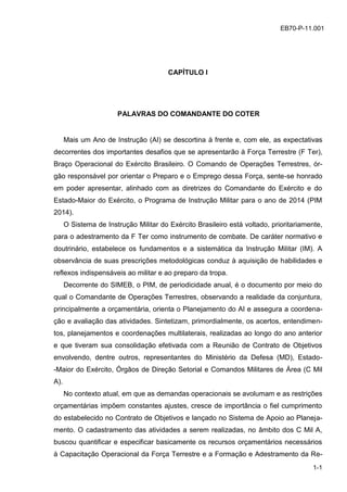 z
1-1
EB70-P-11.001
CAPÍTULO I
PALAVRAS DO COMANDANTE DO COTER
Mais um Ano de Instrução (AI) se descortina à frente e, com ele, as expectativas
decorrentes dos importantes desafios que se apresentarão à Força Terrestre (F Ter),
Braço Operacional do Exército Brasileiro. O Comando de Operações Terrestres, ór-
gão responsável por orientar o Preparo e o Emprego dessa Força, sente-se honrado
em poder apresentar, alinhado com as diretrizes do Comandante do Exército e do
Estado-Maior do Exército, o Programa de Instrução Militar para o ano de 2014 (PIM
2014).
O Sistema de Instrução Militar do Exército Brasileiro está voltado, prioritariamente,
para o adestramento da F Ter como instrumento de combate. De caráter normativo e
doutrinário, estabelece os fundamentos e a sistemática da Instrução Militar (IM). A
observância de suas prescrições metodológicas conduz à aquisição de habilidades e
reflexos indispensáveis ao militar e ao preparo da tropa.
Decorrente do SIMEB, o PIM, de periodicidade anual, é o documento por meio do
qual o Comandante de Operações Terrestres, observando a realidade da conjuntura,
principalmente a orçamentária, orienta o Planejamento do AI e assegura a coordena-
ção e avaliação das atividades. Sintetizam, primordialmente, os acertos, entendimen-
tos, planejamentos e coordenações multilaterais, realizadas ao longo do ano anterior
e que tiveram sua consolidação efetivada com a Reunião de Contrato de Objetivos
envolvendo, dentre outros, representantes do Ministério da Defesa (MD), Estado-
-Maior do Exército, Órgãos de Direção Setorial e Comandos Militares de Área (C Mil
A).
No contexto atual, em que as demandas operacionais se avolumam e as restrições
orçamentárias impõem constantes ajustes, cresce de importância o fiel cumprimento
do estabelecido no Contrato de Objetivos e lançado no Sistema de Apoio ao Planeja-
mento. O cadastramento das atividades a serem realizadas, no âmbito dos C Mil A,
buscou quantificar e especificar basicamente os recursos orçamentários necessários
à Capacitação Operacional da Força Terrestre e a Formação e Adestramento da Re-
 