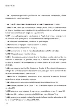 7-6
EB70-P-11.001
7.5.1.3 experiência operacional (participação em Exercícios de Adestramento, Opera-
ções Conjuntas e Missões de Paz).
7.6 EXERCÍCIOS DE ADESTRAMENTO DA RESERVA MOBILIZÁVEL
7.6.1 O COTER orienta que o planejamento e a execução dos Exercícios de Adestramento
da Reserva Mobilizável sejam coordenados com as RM e as GU, com a finalidade de esta-
belecer responsabilidade com relação aos seguintes itens:
7.6.1.1 convocação pelas seções mobilizadoras da Região (coordenação e complemento
de carências) e das guarnições da OM executante e da CSM enquadrante de TG;
7.6.1.2 transporte dos convocados para o local de apresentação;
7.6.1.3 transporte da tropa para o local do exercício no terreno;
7.6.1.4 fornecimento de fardamento e munição;
7.6.1.5 funcionamento da Junta de Inspeção de Saúde Especial (Mob e Dmob); e
7.6.1.6 OM apoiadoras em material e viaturas.
7.6.2 Os Exercícios de Adestramento da Reserva Mobilizável deverão estar inseridos nos
exercícios no terreno das GU, previstos para o Ano de Instrução, conforme as orientações
contidas no Artigo 201 das Instruções Reguladoras de Mobilização de Recursos Humanos
(IR 20-20).
7.6.3 O planejamento dos Exc Mob é tratado na Reunião de Contrato de Objetivos com a
definição das operações e das missões a serem executadas, para fins de levantamento das
necessidades e recursos para o ano de 2014.
7.6.4 Para fins de planejamento administrativo, a OM executante do exercício de mobili-
zação deve considerar os seguintes aspectos:
7.6.4.1 alojamento dos reservistas mediante liberação dos militares de uma SU;
7.6.4.2 material de intendência, de Com e Vtr, por fornecimento pela RM ou por empréstimo
de outras OM;
7.6.4.3 fardamento, por antecipação do suprimento a ser distribuído, no ano A+1, pela RM;
7.6.4.4 Sup Cl I, II e V (Mun) fornecidos pelo COLOG, por intermédio das RM; e
7.6.4.5 pagamento de pessoal, mediante Requisição de Pagamento Complementar de Mili-
tar da Ativa (RPCMA) a ser remetida ao CPEx/SEF.
 
