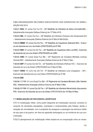 7-9
EB70-P-11.001
7.6.9 ORGANIZAÇÕES MILITARES EXECUTANTES DOS EXERCÍCIOS DE MOBILI-
ZAÇÃO EM 2014
7.6.9.1 CMA: 01 (uma) Cia Fuz Sl – 54º Batalhão de Infantaria de Selva (Humaitá-AM) -
Adestramento Avançado (Defesa Externa) da 17ª Bda Inf Sl.
7.6.9.2 CML: 01 (uma) Cia Fuz – 56º Batalhão de Infantaria (Campos dos Goytacazes-RJ)
– Adestramento Avançado (Defesa Externa) da 9ª Bda Inf Mtz/GUEs.
7.6.9.3 CMNE: 01 (uma) Cia Gd Ter – 19º Batalhão de Caçadores (Salvador-BA) – Exercí-
cio de Garantia da Lei e da Ordem (PROTEGER) da 6ª RM.
7.6.9.4 CMN: 01 (uma) Cia Gd Ter – 24º Batalhão de Caçadores (São Luiz-MA) - Exercício
de Garantia da Lei e da Ordem (PROTEGER) do CMN.
7.6.9.5 CMO: 01 (uma) Esqd Fuz Bld – 20º Regimento de Cavalaria Blindado (Campo
Grande-MS) – Adestramento Avançado (Defesa Externa) da 4ª Bda C Mec.
7.6.9.6 CMP: 01 (uma) Cia Gd Ter – 22º Batalhão de Infantaria (Palmas-TO) – Exercício de
Garantia da Lei e da Ordem (PROTEGER) da 3ª Bda Inf Mtz.
7.6.9.7 CMSE: 01 (um) Cia Gd Ter - 6º Batalhão de Infantaria Leve (Caçapava – SP) -
Exercício de Garantia da Lei e da Ordem (PROTEGER) da 2ª DE.
7.6.9.8 CMS
7.6.9.8.1 3ª RM: 01 (um) Esqd Fuz Bld – 9º Regimento de Cavalaria Blindado (São Gabriel-
RS) - Adestramento Avançado (Defesa Externa) da 3ª Bda C Mec.
7.6.9.8.2 5ª RM: 01 (uma) Cia Gd Ter – 30º Batalhão de Infantaria Mecanizado (Apucarana-
PR) - Exercício de Garantia da Lei e da Ordem (PROTEGER) da 15ª Bda Inf Mec.
7.7 MOBILIZAÇÃO DE RECURSOS LOGÍSTICOS
7.7.1 A mobilização militar, como parte integrante da mobilização nacional, consiste no
conjunto de atividades planejadas, orientadas e empreendidas pelo Estado, desde a
situação de normalidade, com o propósito de assegurar a passagem da estrutura militar
de paz para a de guerra, em face de agressão estrangeira ou na iminência de sua con-
cretização.
7.7.2 O planejamento da mobilização militar baseia-se na comparação entre as neces-
 