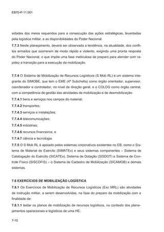 7-10
EB70-P-11.001
sidades dos meios requeridos para a consecução das ações estratégicas, levantadas
pela logística militar, e as disponibilidades do Poder Nacional.
7.7.3 Neste planejamento, deverá ser observada a tendência, na atualidade, dos confli-
tos armados que ocorrerem de modo rápido e violento, exigindo uma pronta resposta
do Poder Nacional, o que impõe uma fase meticulosa de preparo para atender com ra-
pidez a transição para a execução da mobilização.
7.7.4 O Sistema de Mobilização de Recursos Logísticos (S Mob RL) é um sistema inte-
grante do SIMOBE, que tem o EME (4ª Subchefia) como órgão orientador, supervisor,
coordenador e controlador, no nível de direção geral, e o COLOG como órgão central,
com a competência de gestão das atividades de mobilização e de desmobilização:
7.7.4.1 bens e serviços nos campos do material;
7.7.4.2 transportes;
7.7.4.3 serviços e instalações;
7.7.4.4 telecomunicações;
7.7.4.5 indústrias;
7.7.4.6 recursos financeiros; e
7.7.4.7 ciência e tecnologia.
7.7.5 O S Mob RL é apoiado pelos sistemas corporativos existentes no EB, como o Sis-
tema de Material do Exército (SIMATEx) e seus sistemas componentes – Sistema de
Catalogação do Exército (SICATEx), Sistema de Dotação (SISDOT) e Sistema de Con-
trole Físico (SISCOFIS) – o Sistema de Cadastro de Mobilização (SICAMOB) e demais
sistemas.
7.8 EXERCÍCIOS DE MOBILIZAÇÃO LOGÍSTICA
7.8.1 Os Exercícios de Mobilização de Recursos Logísticos (Exc MRL) são atividades
de instrução militar, a serem desenvolvidas, na fase do preparo da mobilização com a
finalidade de:
7.8.1.1 testar os planos de mobilização de recursos logísticos, no contexto dos plane-
jamentos operacionais e logísticos de uma HE;
 