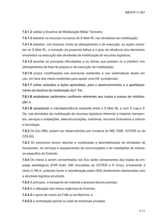 7-11
EB70-P-11.001
7.8.1.2 validar a Doutrina de Mobilização Militar Terrestre;
7.8.1.3 adestrar os recursos humanos do S Mob RL nas atividades de mobilização;
7.8.1.4 adestrar, nos diversos níveis de planejamento e de execução, as ações previs-
tas no S Mob RL, a correção de possíveis falhas e o grau de eficiência dos elementos
envolvidos na execução das atividades de mobilização de recursos logísticos;
7.8.1.5 levantar as principais dificuldades e os óbices que possam vir a interferir nos
planejamentos da fase de preparo e de execução da mobilização;
7.8.1.6 propor modificações nas estruturas existentes e nas sistemáticas atuais em
uso, em face dos meios existentes para apoiar uma HE considerada;
7.8.1.7 colher subsídios e lições aprendidas, para o desenvolvimento e o aperfeiçoa-
mento da doutrina de mobilização da F Ter;
7.8.1.8 estabelecer parâmetros confiáveis referentes aos custos e prazos de mobiliza-
ção; e
7.8.1.9 caracterizar a interdependência existente entre o S Mob RL e com S Log e S
Op, nas atividades de mobilização de recursos logísticos referente a material, transpor-
tes, serviços e instalações, telecomunicações, indústrias, recursos financeiros e ciência
e tecnologia.
7.8.2 Os Exc MRL podem ser desenvolvidos por iniciativa do MD, EME, COTER ou do
COLOG.
7.8.3 Os exercícios devem abordar a mobilização e desmobilização de atividades de
transportes, de serviços e equipamentos de comunicações e de instalações de interes-
se específico do Exército.
7.8.4 Os meios a serem concentrados nos Exc serão componentes das tropas de em-
prego estratégicos (FAR Estrt, OM vinculadas ao COTER e H Cmp), envolvendo 2
(dois) C Mil A, podendo haver a coordenação pelos ODS diretamente relacionados com
a atividade logística envolvida.
7.8.5 A princípio, o transporte de material e pessoal deverá priorizar:
7.8.5.1 a utilização dos meios orgânicos do Exército;
7.8.5.2 o apoio de meios da FAB ou da Marinha; e
7.8.5.3 a contratação parcial ou total de empresas privadas.
 