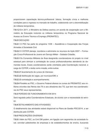 7-13
EB70-P-11.001
proporcionem capacitação técnico-profissional básica, formação cívica e melhores
condições para o ingresso no mercado de trabalho, colaborando com a desmobilização
de militares temporários.
7.9.1.2 Em 2011, o Ministério da Defesa assinou um acordo de cooperação com o Mi-
nistério da Educação incluindo os militares temporários no Programa Nacional de
Acesso ao Ensino Técnico e Emprego (PRONATEC).
7.9.2 EXECUÇÃO
7.9.2.1 O PSC faz parte do programa 1338 – Assistência e Cooperação das Forças
Armadas à Sociedade Civil.
7.9.2.2 O COTER planeja, coordena e administra os recursos da Ação 6557 – Forma-
ção Cívico-Profissional de Jovens em Serviço Militar – Soldado Cidadão.
7.9.2.3 Os Comandos Militares de Área designarão coordenadores do projeto no nível
estadual para otimizar a contratação de cursos profissionalizantes atendendo às de-
mandas locais. Esses coordenadores serão orientados pela Coordenação nacional, a
cargo do COTER, e terão como missão, entre outras:
7.9.2.3.1 levantamento de cursos de interesse;
7.9.2.3.2 distribuição de vagas, por município/OM; e
7.9.2.3.3 contratação e acompanhamento.
7.9.2.4 Paralelo ao PSC, o Governo Federal oferece os cursos do PRONATEC aos mi-
litares oriundos das fileiras das FA e aos atiradores dos TG, que tem nos coordenado-
res do PSC seus representantes.
7.9.3 PERÍODO DE FUNCIONAMENTO EM 2014
Será regulado pelos Coordenadores Estaduais, de acordo com a necessidade do servi-
ço.
7.9.4 DETALHAMENTO DAS ATIVIDADES
O detalhamento das atividades estará disponível no Plano de Gestão PSC/2014, a ser
distribuído pelo COTER.
7.9.5 PRESCRIÇÕES DIVERSAS
7.9.5.1 Além do PSC, os Cmt OM podem, em ligação com segmentos da sociedade lo-
cal, convidar palestrantes de empresas e de estabelecimentos de ensino, buscando
 