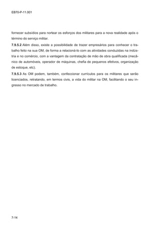 7-14
EB70-P-11.001
fornecer subsídios para nortear os esforços dos militares para a nova realidade após o
término do serviço militar.
7.9.5.2 Além disso, existe a possibilidade de trazer empresários para conhecer o tra-
balho feito na sua OM, de forma a relacioná-lo com as atividades conduzidas na indús-
tria e no comércio, com a vantagem da contratação de mão de obra qualificada (mecâ-
nico de automóveis, operador de máquinas, chefia de pequenos efetivos, organização
de estoque, etc).
7.9.5.3 As OM podem, também, confeccionar currículos para os militares que serão
licenciados, retratando, em termos civis, a vida do militar na OM, facilitando o seu in-
gresso no mercado de trabalho.
 