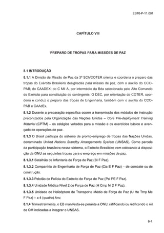 z
8-1
EB70-P-11.001
CAPÍTULO VIII
PREPARO DE TROPAS PARA MISSÕES DE PAZ
8.1 INTRODUÇÃO
8.1.1 A Divisão de Missão de Paz da 3ª SCh/COTER orienta e coordena o preparo das
tropas do Exército Brasileiro designadas para missão de paz, com o auxílio do CCO-
PAB; do CAADEX; do C Mil A, por intermédio da Bda selecionada pelo Alto Comando
do Exército para constituição do contingente. O DEC, por orientação do COTER, coor-
dena e conduz o preparo das tropas de Engenharia, também com o auxílio do CCO-
PAB e CAAdEx.
8.1.2 Durante a preparação específica ocorre a transmissão dos módulos de instrução
preconizados pela Organização das Nações Unidas – Core Pre-deployment Training
Material (CPTM) – os estágios voltados para a missão e os exercícios básico e avan-
çado de operações de paz.
8.1.3 O Brasil participa do sistema de pronto-emprego de tropas das Nações Unidas,
denominado United Nations Standby Arrangements System (UNSAS). Como parcela
da participação brasileira nesse sistema, o Exército Brasileiro vem colocando à disposi-
ção da ONU as seguintes tropas para o emprego em missões de paz.
8.1.3.1 Batalhão de Infantaria de Força de Paz (BI F Paz).
8.1.3.2 Companhia de Engenharia de Força de Paz (Cia E F Paz) – de combate ou de
construção.
8.1.3.3 Pelotão de Polícia do Exército de Força de Paz (Pel PE F Paz).
8.1.3.4 Unidade Médica Nível 2 de Força de Paz (H Cmp Ni 2 F Paz).
8.1.3.5 Unidade de Helicóptero de Transporte Médio de Força de Paz (U He Trnp Me
F Paz) – a 4 (quatro) Anv.
8.1.4 Trimestralmente, o EB manifesta-se perante a ONU, ratificando ou retificando o rol
de OM indicadas a integrar o UNSAS.
 