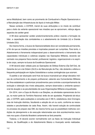 1-2
EB70-P-11.001
serva Mobilizável, bem como ao provimento de Combustível e Ração Operacionais e
a Manutenção das Infraestruturas de Apoio à Instrução Militar.
Nesse contexto, o COTER, mercê de suas atribuições e no intuito de contribuir
para o êxito da vertente operacional nas missões que se aproximam, reforça alguns
aspectos de caráter geral.
A IM deve apresentar caráter predominantemente prático visando a formação do
líder, a capacitação dos combatentes e o adestramento da Unidade (U) e Grande
Unidade (GU).
Da mesma forma, a busca da Operacionalidade deve ser considerada permanente,
a fim de que as missões previstas e inopinadas possam ser cumpridas. Para tanto, o
Adestramento é ferramenta indispensável para o desenvolvimento e treinamento das
capacidades individuais e coletivas exigidas nas Operações Militares, devendo ser
centrado nos preparos físico-mental, profissional, logístico, organizacional e no espíri-
to de corpo, sempre na busca da Excelência Operacional.
A IM deverá estar voltada para as Operações de Defesa Externa (Op Def Ext), de
Garantia da Lei e da Ordem (GLO) e de Manutenção da Paz, não obstante a efetiva e
frequente participação em Ações Subsidiárias e outras contingências que ocorram.
O padrão a ser alcançado será fruto da busca incansável por atingir elevados índi-
ces de conhecimento e de preparo profissional, cabendo aos Comandantes Militares
de Área estabelecer e padronizar procedimentos para controle e acompanhamento da
evolução e obtenção dos níveis adequados, sempre observados o ambiente operaci-
onal de atuação e as peculiaridades de suas Organizações Militares enquadradas.
Em 2014, com a Copa do Mundo e as Eleições, as atividades operacionais da tro-
pa, na maior parte do Território Nacional, terão de ser ajustadas. Projetando tal situa-
ção, o COTER, após avaliações e consultas aos C Mil A, estabeleceu dois Cronogra-
mas de Instrução distintos, facultando a adoção de um ou outro, conforme as neces-
sidades e peculiaridades de cada Área. Assim, não haverá solução de continuidade
no processo de preparo das OM, da mesma forma que se possibilitará melhores con-
dições de planejamento e de execução relacionadas aos dois acontecimentos nacio-
nais nos quais o Exército Brasileiro certamente se fará presente.
Todavia, o AI deverá ocorrer normalmente com as fases de Instrução Individual
Básica, de Qualificação e de Adestramento Básico e Avançado sendo realizadas.
 