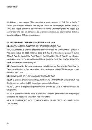 8-2
EB70-P-11.001
8.1.5 Quando uma dessas OM é desdobrada, como no caso do BI F Paz e da Cia E
F Paz, que integram a Missão das Nações Unidas de Estabilização do Haiti (MINUS-
TAH), tais tropas passam a ser consideradas como OM empregadas. As tropas que
permanecem no país em condições de serem desdobradas, de acordo com o Sistema,
são chamadas de OM não empregadas.
8.2 PREPARO DAS OM EMPREGADAS EM 2014 e 2015
8.2.1 BATALHÃO DE INFANTARIA DE FORÇA DE PAZ (BI F Paz)
8.2.1.1 Atualmente, o Exército Brasileiro tem desdobrado na MINUSTAH 01 (um) BI F
Paz, com efetivo de 1200 militares. Esse BI F Paz Combinado que possui 01 (uma)
CCAp F Paz, 04 (quatro) Cia Fuz F Paz, 01 (um) Esqd Fuz Mec F Paz, 01 (um) Grupa-
mento Operativo de Fuzileiros Navais (MB), 01 (um) Pel Fuz F Paz (FAB) e 01 (um) Pel
Fuz F Paz do Exército do Paraguai.
8.2.1.2 A preparação da tropa é orientada pela Diretriz de Preparação Específica de
Tropa para Missão de Paz, expedida a cada contingente pelo COTER e segue o pre-
conizado pela ONU.
8.2.2 COMPANHIA DE ENGENHARIA DE FORÇA DE PAZ
8.2.2.1 O Exército Brasileiro desdobrou, também, na MINUSTAH 01 (uma) Cia E F Paz
(Cnst), com um efetivo de 250 (duzentos e cinquenta) militares.
8.2.2.2 O DEC é o responsável pela seleção e preparo da Cia E F Paz desdobrada na
MINUSTAH.
8.2.2.3 A preparação desta tropa é orientada, também, pela Diretriz de Preparação
Específica de Tropa para Missão de Paz do COTER.
8.2.3 PROGRAMAÇÃO DOS CONTINGENTES BRASILEIROS NO HAITI (CON-
TBRAS/Haiti)
 