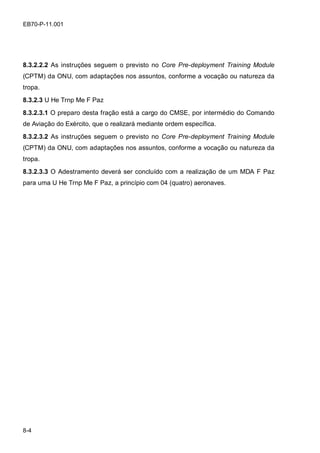 8-4
EB70-P-11.001
8.3.2.2.2 As instruções seguem o previsto no Core Pre-deployment Training Module
(CPTM) da ONU, com adaptações nos assuntos, conforme a vocação ou natureza da
tropa.
8.3.2.3 U He Trnp Me F Paz
8.3.2.3.1 O preparo desta fração está a cargo do CMSE, por intermédio do Comando
de Aviação do Exército, que o realizará mediante ordem específica.
8.3.2.3.2 As instruções seguem o previsto no Core Pre-deployment Training Module
(CPTM) da ONU, com adaptações nos assuntos, conforme a vocação ou natureza da
tropa.
8.3.2.3.3 O Adestramento deverá ser concluído com a realização de um MDA F Paz
para uma U He Trnp Me F Paz, a princípio com 04 (quatro) aeronaves.
 